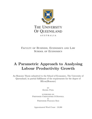 Faculty of Business, Economics and Law
School of Economics
A Parametric Approach to Analysing
Labour Productivity Growth
An Honours Thesis submitted to the School of Economics, The University of
Queensland, in partial fulﬁllment of the requirements for the degree of
BEcon(Honours)
by
Daniel Pool
supervised by
Professor Christopher O‘Donnell
&
Professor Prasada Rao
Approximated Word Count : 23,200
 