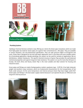  
	
  
	
  
	
  
	
  
	
  
	
  
	
  
	
  
	
  
	
  	
  Plumbing	
  Systems	
  
	
  Bashbayo	
  Technical	
  Services	
  Limited	
  is	
  now	
  offering	
  our	
  clients	
  the	
  Green	
  pipe	
  innovations	
  which	
  are	
  made	
  
from	
  high	
  grade	
  raw	
  material.	
  Green	
  pipes	
  are	
  superior	
  then	
  conventional	
  G.I.,	
  M.S	
  pipes.	
  They	
  are	
  available	
  
in	
   various	
   thickness,	
   size	
   and	
   dimensional	
   specification.	
   They	
   can	
   take	
   pressure	
   higher	
   of	
   20	
   kg/cm2	
   and	
  
more.	
  Green	
  Pipe	
  is	
  designed	
  for	
  hot	
  and	
  cold	
  water	
  application	
  and	
  it	
  is	
  the	
  latest	
  and	
  most	
  suitable	
  system	
  
for	
  all	
  plumbing	
  applications.	
  Besides	
  plumbing,	
  this	
  system	
  can	
  be	
  used	
  for	
  varieties	
  of	
  applications	
  like	
  air	
  
distributions,	
  radiator	
  heating	
  etc.	
  The	
  specific	
  chemical	
  structure	
  of	
  green	
  Pipe	
  provides	
  the	
  well	
  balanced	
  
mechanical	
  properties	
  and	
  superior	
  long	
  term	
  heat	
  resistance.	
  The	
  system	
  is	
  in	
  use	
  for	
  more	
  than	
  20	
  years	
  in	
  
Europe,	
   the	
   Gulf,	
   China	
   and	
   Russia,	
   Green	
   Pipe	
   is	
   the	
   most	
   suitable	
   and	
   ideal	
   solution	
   for	
   housing	
   and	
  
Industrial	
  sector.	
  	
  
	
  
Green	
  pipes	
  and	
  fittings	
  are	
  made	
  of	
  polypropylene	
  random	
  copolymer	
  type	
  -­‐	
  3	
  (PP-­‐R),	
  It	
  has	
  high	
  molecular	
  
weight	
  and	
  excellent	
  creep	
  resistance,	
  which	
  are	
  fundamental	
  characteristics	
  for	
  the	
  transportation	
  of	
  hot	
  
fluids	
  under	
  pressure.	
  At	
  the	
  same	
  temperature	
  and	
  internal	
  pressure	
  Green	
  Pipe	
  have	
  longer	
  useful	
  life?	
  
Green	
  pipes	
  and	
  fittings	
  is	
  the	
  best	
  water	
  supply	
  material	
  because	
  it	
  can	
  operate	
  50	
  years	
  at	
  70Percent	
  and	
  
long-­‐term	
  internal	
  pressure.	
  
	
  
	
  
	
  
	
  
	
  
	
  
	
  
	
  
	
  
	
  
	
  
	
  
 