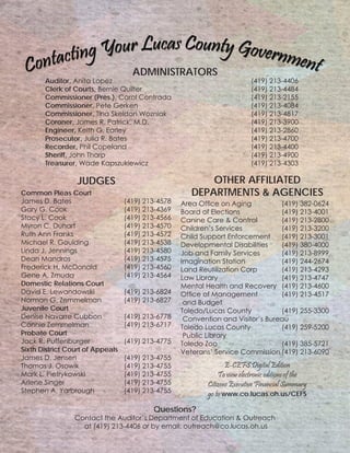 Area Office on Aging		 (419) 382-0624
Board of Elections			 (419) 213-4001
Canine Care & Control		 (419) 213-2800
Children’s Services		 (419) 213-3200
Child Support Enforcement	 (419) 213-3001
Developmental Disabilities	 (419) 380-4000
Job and Family Services		 (419) 213-8999
Imagination Station		 (419) 244-2674
Land Reutilization Corp		 (419) 213-4293
Law Library				 (419) 213-4747
Mental Health and Recovery	 (419) 213-4600
Office of Management		 (419) 213-4517
and Budget
Toledo/Lucas County 		 (419) 255-3300
Convention and Visitor’s Bureau
Toledo Lucas County		 (419) 259-5200
Public Library
Toledo Zoo				 (419) 385-5721
Veterans’ Service Commission	(419) 213-6090
Auditor, Anita Lopez							 (419) 213-4406
Clerk of Courts, Bernie Quilter						 (419) 213-4484
Commissioner (Pres.), Carol Contrada				 (419) 213-2155
Commissioner, Pete Gerken						 (419) 213-4084
Commissioner, Tina Skeldon Wozniak					 (419) 213-4817
Coroner, James R. Patrick, M.D.					 (419) 213-3900
Engineer, Keith G. Earley							 (419) 213-2860
Prosecutor, Julia R. Bates							 (419) 213-4700
Recorder, Phil Copeland							 (419) 213-4400
Sheriff, John Tharp								 (419) 213-4900
Treasurer, Wade Kapszukiewicz					 (419) 213-4303
Common Pleas Court
James D. Bates		 	 (419) 213-4578
Gary G. Cook			 (419) 213-4369
Stacy L. Cook			 (419) 213-4566
Myron C. Duhart			 (419) 213-4570
Ruth Ann Franks			 (419) 213-4572
Michael R. Goulding		 (419) 213-4538
Linda J. Jennings			 (419) 213-4580
Dean Mandros			 (419) 213-4575
Frederick H. McDonald		 (419) 213-4560
Gene A. Zmuda			 (419) 213-4564
Domestic Relations Court
David E. Lewandowski		 (419) 213-6824
Norman G. Zemmelman		 (419) 213-6827
Juvenile Court
Denise Navarre Cubbon		 (419) 213-6778
Connie Zemmelman		 (419) 213-6717
Probate Court
Jack R. Puffenburger		 (419) 213-4775
Sixth District Court of Appeals
James D. Jensen			 (419) 213-4755
Thomas J. Osowik			 (419) 213-4755
Mark L. Pietrykowski		 (419) 213-4755
Arlene Singer			 (419) 213-4755
Stephen A. Yarbrough		 (419) 213-4755
E-CEFS Digital Edition
To view electronic editions of the
Citizens Executive Financial Summary
go to www.co.lucas.oh.us/CEFS
Questions?
Contact the Auditor’s Department of Education & Outreach
at (419) 213-4406 or by email: outreach@co.lucas.oh.us
ADMINISTRATORS
JUDGES OTHER AFFILIATED
DEPARTMENTS & AGENCIES
 