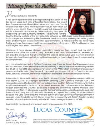 It has been a pleasure and a privilege serving as Auditor for the
last seven years. Left with antiquated technology, the lowest
Real Estate Assessment Fund (REA) balance of any Lucas County
auditor since 1984*, and inflated property values from which our
citizens were paying taxes, I quickly realigned appraised real
estate values with market values. While replacing thirty year old
accounting software during my first term, I saved funds to transi-
tion the County to state of the art real estate software for 2015. I also made tough decisions
that cut expenses, while setting REA fees below the statutory rate, lowering the cost of govern-
ment and saving our local communities approximately $1.5 million over the last three years.
Today, we have fairer values and taxes, updated technology, and a REA Fund balance over
450%* higher than when I took office*.
Moreover, I have always pledged exemplary assistance from myself and my staff in
service to the citizens of Lucas County. As a testament to our commitment to excellence, I
am proud to announce that 2013 marked the second consecutive year in which a team of
independent auditors reported no audit findings during our annual audit, another noteworthy
accomplishment.
As a proud participant in the GFOA’s Popular Annual Financial Report (PAFR) program, I pres-
ent you with the Citizens Executive Financial Summary (CEFS) for the fiscal year ending Decem-
ber 31, 2013. The CEFS is Lucas County’s version of the PAFR, which promotes transparency in
government while educating the public by providing a summary of Lucas County’s finances,
taxes, services, and useful reference material in a readable and understandable format.
Information in this report is derived from the 2013 Lucas County Comprehensive Annual Finan-
cial Report (CAFR), a 258-page document detailing Lucas County’s finances. Our CAFR
received an unmodified opinion from our independent auditors Rehmann Robson, which is the
most favorable opinion that can be rendered. An unmodified opinion means that Rehmann
Robson examined the County’s books and records and determined that the financial state-
ments present fairly, in all material respects, the financial position, operating results, and cash
flows of the County in conformity with Generally Accepted Accounting Principles (GAAP).
Because the CEFS summarizes the financial activity of Lucas County’s primary government in
an easily understandable format, it is not presented in conformity with GAAP. Readers desiring
detailed information in conformity with GAAP are encouraged to read our CAFR.
I appreciate your interest and support, and I hope you enjoy the CEFS.
Sincerely,
Anita Lopez
Lucas County Auditor
1
Dear Lucas County Residents,
Message from the Auditor
*REA funds are removed from property tax distributions and used to assess properties throughout
the County. Data cited is on a non-GAAP budgetary basis from Lucas County CAFRs; specifically
the fiscal year ending 12-31-2006 CAFR ($757,000), and the 12-31-2013 CAFR ($4,209,781).
 