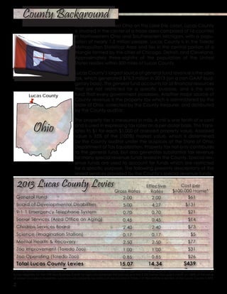 Located in Northwest Ohio on the Lake Erie coast, Lucas County
is situated in the center of a trade area comprised of 16 counties
in Northwestern Ohio and Southeastern Michigan, with a popu-
lation of nearly 1.5 million people. Lucas County is in the Toledo
Metropolitan Statistical Area and lies in the central portion of a
triangle formed by the cities of Chicago, Detroit, and Cleveland.
Approximately three-eighths of the population of the United
States resides within 500 miles of Lucas County.
Lucas County’s largest source of general fund revenue is the sales
tax, which generated $76.3 million in 2013 (on a non-GAAP bud-
getary basis). The general fund accounts for all financial resources
that are not restricted for a specific purpose, and is the only
fund that every government possesses. Another major source of
County revenue is the property tax which is administered by the
State of Ohio, collected by the County treasurer, and distributed
by the County auditor.
The property tax is measured in mills. A mill is one tenth of a cent
and is used in expressing tax rates on a per-dollar basis. This trans-
lates to $1 for each $1,000 of assessed property value. Assessed
value is 35% of the (100%) market value, which is determined
by the County auditor under the auspices of the State of Ohio,
Department of Tax Equalization. Property tax not only contributes
to the general fund, but also generates substantial tax revenue
for many special revenue funds levied in the County. Special rev-
enue funds are used to account for funds which are restricted
for a specific purpose. The following presents descriptions of the
levied services provided by the County’s special revenue funds.
*For a $100,000 home, the above illustrates how a property tax bill is allocated to agencies in Lucas County’s primary government, and it as-
sumes eligibility for the 10% Non-Business Credit for agricultural/residential parcels and the 2.5% Owner-Occupied credit on 100% of the value
of owner occupied properties. Lucas County property tax rates can be located in Table 7 of the statistical section of the Lucas County CAFR.
2
County Background
Ohio
Lucas County
 