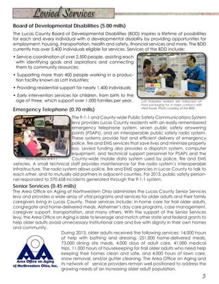 Board of Developmental Disabilities (5.00 mills)
The Lucas County Board of Developmental Disabilities (BDD) inspires a lifetime of possibilities
for each and every individual with a developmental disability by providing opportunities for
employment, housing, transportation, health and safety, financial services and more. The BDD
currently has over 5,400 individuals eligible for services. Services of the BDD include:
• Service coordination of over 2,500 people, assisting each
with identifying goals and aspirations and connecting
them to community resources;
• Supporting more than 400 people working in a produc-
tion facility known as Lott Industries;
• Providing residential support for nearly 1,400 individuals;
• Early intervention services for children, from birth to the
age of three, which support over 1,000 families per year.
Emergency Telephone (0.70 mills)
The 9-1-1 and County-wide Public Safety Communications System
levy provides Lucas County residents with an easily remembered
emergency telephone system, seven public safety answering
points (PSAPs), and an interoperable public safety radio system.
These systems provide fast and efficient delivery of emergency
police, fire and EMS services that save lives and minimize property
loss. Levied funding also provides a dispatch system, computer
equipment, and technical support personnel for PSAPs and the
County-wide mobile data system used by police, fire and EMS
vehicles. A small technical staff provides maintenance for the radio system’s interoperable
infrastructure. The radio system allows police, fire and EMS agencies in Lucas County to talk to
each other, and to mutually aid partners in adjacent counties. For 2013, public safety person-
nel responded to 570,658 incidents generated through the 9-1-1 system.
Senior Services (0.45 mills)
The Area Office on Aging of Northwestern Ohio administers the Lucas County Senior Services
levy and provides a wide array of vital programs and services for older adults and their family
caregivers living in Lucas County. These services include: in-home care for frail older adults,
congregate and home-delivered meals, Alzheimer’s day care programs, case management,
caregiver support, transportation, and many others. With the support of the Senior Services
levy, the Area Office on Aging is able to leverage and match other state and federal grants to
help older adults avoid unnecessary institutional care and live with dignity in their own homes
and community.
During 2013, older adults received the following services: 14,000 hours
of help with bathing and dressing, 251,000 home-delivered meals,
73,000 dining site meals, 4,000 days of adult care, 41,000 medical
trips, 11,000 hours of housekeeping for frail older adults who need help
keeping their homes clean and safe, and 4,000 hours of lawn care,
snow removal, and/or gutter cleaning. The Area Office on Aging and
its network of service providers remain well positioned to address the
growing needs of an increasing older adult population.
Lott Industries workers are instructed on
food packaging for a major contract with
Vista Foods. Photo courtesy of the BDD
Photo courtesy of 9-1-1
3
Levied Services
 