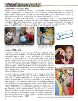 Science (0.17 mills)
Imagination Station, Lucas County’s hands-on science center
on the downtown riverfront, is a vital non-profit organization and
an integral part of Lucas County’s economic, educational and
social landscape. Imagination Station, which welcomed nearly
200,000 visitors in 2013 and is the beneficiary of the County’s 0.17
mill levy, provides a critical layer of science enrichment by serv-
ing as an educational partner for teachers, schools and parents.
With a thoughtful blend of hundreds of hands-on exhibits, activities
and demonstrations, Imagination Station is inspiring future genera-
tions to pursue Science, Technology, Engineering and Math (STEM)
careers in Northwest Ohio.
Imagination Station is organized into seven engaging, interactive
Learning Worlds that focus on specific themes or topics. Visitors can
learn about nutrition and exercise in Eat It Up as they run on the
exhibit’s Wheel of Fire, or learn about the world of oil refining and
solar energy in the Energy Factory exhibit. In addition to perma-
nent exhibitions, the science center brought Lucas County special
experiences such as themed science weeks, immersive summer
camps, performances by artist David Garibaldi, and Grossology:
The (Impolite) Science of the Human Body. In 2013, The Science
Society, Eaton Corporation, NAMSA and Zenith provided funding to
help Imagination Station grow by bringing a new permanent exhi-
bition to the science center: Idea Lab, an innovation-focused exhi-
bition scheduled to open in 2015.
4
Children Services (2.40 mills)
Lucas County Children Services (LCCS) is committed to protecting children and promoting
families throughout Lucas County. LCCS assists families by helping them provide safe, secure
and nurturing homes for children, free from abuse and neglect. LCCS also provides foster care
and adoptive services for children who are unable to live safely at home.
The demand for services was relatively unchanged from 2012 to 2013. LCCS received 4,840 re-
ports of suspected abuse or neglect involving 7,323 children, while substantiating 952 victims,
up 16% from 2012. Forty-three percent of the children on referrals were five years old or young-
er. In 2013, LCCS found adoptive homes for 105 children, which was comparable to 2012. In
total, LCCS touched the lives of 12,542 children in 5,370 families in 2013.
LCCS Executive Director
Dean Sparks and Walleye
Mascot Spike. Photo courtesy
of LCCS
A workshop leader from Imagination Station teaching
science principles to some of the children being served
by LCCS. Photo courtesy of LCCS
Making slime
Riding the High Wire Cycle
Imagination Station photos courtesy of Imagination Station & Jennifer Mott
Levied Services (cont.)
 