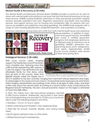 5
Mental Health & Recovery (2.50 mills)
The Mental Health and Recovery Services Board (MHRSB) provides a continuum of care for
clients with mental health and substance use issues that lack the financial resources to access
these services. MHRSB funding facilitates admissions to state and private psychiatric hospital
services, provides outpatient crisis care, diagnostic assessments, psychiatric and counseling
services, and support services such as housing and socialization skills. For persons with sub-
stance use problems and addictions (including gambling), the MHRSB funds programs with a
range of care including detoxification, residential treatment, and outpatient counseling.
Emphasis is placed on serving those who suffer from both mental health issues and substance
abuse problems. In addition to treat-
ment and support services, the MHRSB
also invests in certified prevention
programs that emphasize abstinence
or delayed onset of substance use or
gambling. MHRSB’s prevention pro-
gramming serves youth, adolescents,
and adults. Approximately 26,000
Lucas County residents were served
at least once during 2013.
Zoological Services (1.85 mills)
With Lucas County voters’ longtime
support, the Toledo Zoo is one of the world’s
most complete zoos, featuring more than
6,000 animals representing 500+ species. It
is also the region’s top destination for safe,
affordable family fun that draws visitors
from all parts of the country. More than
858,000 people visited the Toledo Zoo in
2013. In addition to the Zoo’s animals—ranging from mammoth African elephants and majes-
tic bald eagles to tiny toads and even insects—its beautifully landscaped grounds and historic
Works Progress Administration-era buildings invite visitors of all ages to relax, enjoy, and learn
a little more about the natural world. According to a recent impact study conducted by the
Regional Growth Partnership, the Zoo’s annual economic impact on the region is estimated
at more than $38 million.
In 2013, the Toledo Zoo’s 344 educational programs reached
21,000 County residents. Additionally, discounted or free admis-
sion and programming was provided to 73,263 Lucas County res-
idents under the following programs and times:
• Mondays – 10 a.m. to 12 p.m. (free);
• Martin Luther King and President’s Day weekends (free);
• Field trips for schools, hospitals, libraries, and nursing homes
(free);
• $2 off regular admission rates on other dates;
• Differential pricing for memberships.
The Toledo Zoo’s Amur Tiger
Photo courtesy of Toledo Zoo &
Trudy Kuhrt
The Toledo Zoo’s Baru, at 17’ long, is the largest saltwater crocodile
in North America. Photo courtesy of Toledo Zoo and R. Andrew Odum
Levied Services (cont.)
 
