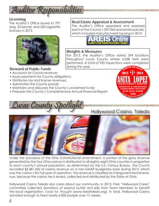 Real Estate Appraisal & Assessment
The Auditor’s Office appraised and assessed
each of the County’s 207,062 real estate parcels,
which included manufactured housing in 2013.
6
Under the provisions of the Ohio Constitutional amendment, a portion of the gross revenue
generated by the four Ohio casinos is distributed to all eighty-eight Ohio counties in proportion
to each county’s annual population, as determined by the U.S. Census Bureau. The County
recorded $2,481,422 of casino revenue on a non-GAAP budgetary basis during 2013, which
was the casino’s first full year of operation. This revenue is classified as intergovernmental reve-
nue, because the casino tax is levied, collected and distributed by the State of Ohio.
Hollywood Casino Toledo also cares about our community. In 2013, their “Hollywood Cares”
committee collected donations of peanut butter and jelly from Team Members to benefit
the local organization, Food for Thought (www.feedtoledo.org). In total, Hollywood Casino
donated enough to feed nearly 6,000 people over 17 weeks.
Weights & Measures
For 2013, the Auditor’s Office visited 594 locations
throughout Lucas County where 6,038 tests were
performed. A total of 920 inspections were completed
during the year.
Steward of Public Funds
• Accounts for County revenue;
• Issues payments for County obligations;
• Distributes tax and license revenues;
• Administers the County payroll;
• Maintains and disburses the County’s unclaimed funds;
• Prepares the County’s Comprehensive Annual Financial Report
Auditor Responsibilities
Lucas County Spotlight
Hollywood Casino, Toledo
Licensing
The Auditor’s Office issued 61,797
dog, 52 kennel, and 520 cigarette
licenses in 2013.
 