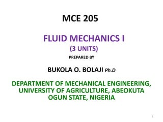 MCE 205
FLUID MECHANICS I
(3 UNITS)
PREPARED BY
BUKOLA O. BOLAJI Ph.D
DEPARTMENT OF MECHANICAL ENGINEERING,
UNIVERSITY OF AGRICULTURE, ABEOKUTA
OGUN STATE, NIGERIA
1
 