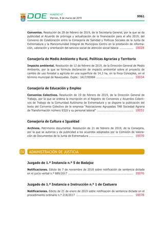 Viernes, 8 de marzo de 2019
9961
NÚMERO 47
Convenios. Resolución de 28 de febrero de 2019, de la Secretaría General, por la que se da
publicidad al Acuerdo de prórroga y actualización de la financiación para el año 2019, del
Convenio de Colaboración entre la Consejería de Sanidad y Políticas Sociales de la Junta de
Extremadura y la Mancomunidad Integral de Municipios Centro en la prestación de informa-
ción, valoración y orientación del servicio social de atención social básica ............... 10028
Consejería de Medio Ambiente y Rural, Políticas Agrarias y Territorio
Impacto ambiental. Resolución de 12 de febrero de 2019, de la Dirección General de Medio
Ambiente, por la que se formula declaración de impacto ambiental sobre el proyecto de
cambio de uso forestal a agrícola en una superficie de 14,3 ha, en la finca Concejiles, en el
término municipal de Navezuelas. Expte.: IA17/00984 ......................................... 10034
Consejería de Educación y Empleo
Convenios Colectivos. Resolución de 19 de febrero de 2019, de la Dirección General de
Trabajo, por la que se ordena la inscripción en el Registro de Convenios y Acuerdos Colecti-
vos de Trabajo de la Comunidad Autónoma de Extremadura y se dispone la publicación del
texto del Convenio Colectivo de la empresa “Asociaciones Agrupadas TAB Sociedad Agraria
de Transformación número 9320 y su personal laboral” ........................................ 10051
Consejería de Cultura e Igualdad
Archivos. Patrimonio documental. Resolución de 21 de febrero de 2019, de la Consejera,
por la que se autoriza y da publicidad a los acuerdos adoptados por la Comisión de Valora-
ción de Documentos de la Junta de Extremadura ................................................. 10070
IV ADMINISTRACIÓN DE JUSTICIA
Juzgado de 1.ª Instancia n.º 5 de Badajoz
Notificaciones. Edicto de 7 de noviembre de 2018 sobre notificación de sentencia dictada
en el juicio verbal n.º 889/2017 ........................................................................ 10076
Juzgado de 1.ª Instancia e Instrucción n.º 1 de Castuera
Notificaciones. Edicto de 21 de enero de 2019 sobre notificación de sentencia dictada en el
procedimiento ordinario n.º 218/2017 ............................................................... 10078
 