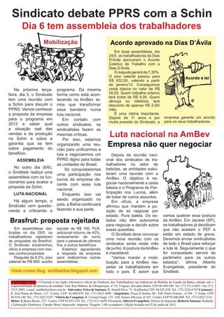 Sindicato debate PPRS com a Schin
         Dia 6 tem assembleia dos trabalhadores
                          Mobilização                                         Acordo aprovado na Dias D’Ávila
                                                                                Em duas assembleias, dia
                                                                             24/5, os trabalhadores da Dias
                                                                             D’Ávila aprovaram o Acordo
                                                                             Coletivo de Trabalho com a
                                                                             Dias D’Ávila.
                                                                                O reajuste geral é de 7,30%.
                                                                             O piso salarial passou para                                Acordo é lei
                                                                             R$ 632,00, valendo a partir
                                                                             de janeiro/12. Conseguimos
    Na próxima terça-               programa. Da mesma                       cesta básica no valor de R$
feira, dia 5, o Sindicato           forma como está acon-                    50,00. Quem trabalha externo
                                                                             terá ticket de R$ 8,00. Quem
tem uma reunião com                 tecendo na AmBev, te-                    almoça no refeitório terá
a Schin para discutir o             mos que transformar                      desconto de apenas R$ 2,00/
PPRS. Vamos conhecer                essa bandeira numa                       mês.
a proposta da empresa               luta nacional.                              É uma vitória importante.
para o programa em                                                           Depois de 11 anos e por                   empresa garante um acordo
                                       Em contato com                                                                  para os seus trabalhadores.
                                                                             muita pressão do Sindicato, a
2012 e saber qual                   outros sindicatos, os
a situação real das                 sindicalistas fazem as
vendas e da produção
na Schin e sobre a
                                    mesmas críticas.
                                       Por isso, estamos
                                                                             Luta nacional na AmBev
garantia que se tem
sobre pagamento do
                                    organizando uma reu-                    Empresa não quer negociar
                                    nião para unificarmos a
benefício.                          luta e negociarmos um                     Depois da reunião naci-
     ASSEMBLEIA                     PPRS digno para todas                 onal dos sindicatos de tra-
                                    as unidades do Brasil.                balhadores no setor de
   No outro dia (6/6),                   Só conquistaremos                bebidas, as entidades solici-
o Sindibeb realiza uma                                                    taram uma reunião com a
                                    uma participação nos
assembleia com os fun-                                                    AmBev. O objetivo é ne-
                                    lucros da empresa de-
cionários para avaliar a                                                  gociar nacionalmente a cesta
                                    cente com essa luta
proposta da Schin.                                                        básica e o Programa de Par-
                                    nacional.
   LUTA NACIONAL                                                          ticipação nos Lucros, além
                                       Enquanto isso vai
                                                                          de tratar de outros assuntos.
   Há algum tempo, o                sendo organizado no
                                                                              Em ofício, a empresa
Sindicato vem questio-              país, a Bahia continuará              afirmou que mantém a po-
nando e criticando o                fazendo a sua parte.                  sição de só negociar por
                                                                          estado. Pura balela. Os es-                  vamos quebrar essa postura
Brasfrut: proposta rejeitada                                              tados não têm autonomia                      da AmBev. Em Jacarei (SP),
                                                                          para negociar e decidir sobre                os trabalhadores já decidiram
    Em assembleias rea-             escolar de R$ 100, PLR,               essas questões.                              que não aceitam o PEF e
lizadas no dia 29/5, os             adicional noturno de 40%;                 O Sindibeb deve convocar                 estão em estado de greve.
trabalhadores rejeitaram            revezamento de turno
as propostas da Brasfrut.           para o pessoal de câmera
                                                                          uma nova reunião com os                      Devemos enviar sindicalistas
O Sindicato encaminhou              fria, e outros benefícios.            sindicatos ainda neste mês                   de todo o Brasil para reforçar
ofício à empresa com nos-               Estamos aguardando                de junho. A postura da AmBev                 a luta lá. Seguramente o que
sas contra-propostas:               a resposta da empresa                 é inaceitável.                               for conquistado servirá de
    Reajuste de 8,5%; piso          para realizarmos outras                   “Vamos manter a mobi-                    parâmetro para os outros
salarial de R$ 680; auxilio         assembleias.                          lização para a AmBev res-                    estados”,    afirma Alberto
                                                                          peitar os trabalhadores em                   Evangelista, presidente do
 Visite nosso blog: sindibebba.blogspot.com                               todo o país. É assim que                     Sindibeb.

 EXPEDIENTE - O Garrafa é um órgão informativo oficial do Sindicato dos Trabalhadores nas Indústrias de Bebidas do Estado da Bahia, editado sob a
 responsabilidade da diretoria da entidade. End. Rua Mathias de Albuquerque, nº 39, Uruguai, Salvador-Bahia. CEP 40.450-540. Tel. (71) 3312-6851. Fax (71)
 3313-2092. e-mail: sindibeb@ibest.com.br - Sub-sedes: Feira de Santana, R. Arnold Silva, 73 - Kalilândia CEP: 44.025-520. Tel.: (75) 3226-6747/Camaçari,
 R. José Nunes de Matos, 113 - Centro, CEP: 42.800-070. Tel.: (71) 3622-2600 / Alagoinhas, Praça JJ Seabra, 88 - Edf. Ponto Nonato , sl/104 - 1º Andar. CEP
 48.010-140. Tel.: (75) 3422-5247 / Vitória da Conquista, R. Coronel Gugê, 155 - Edf. Eunice Oliveira, sl/103 - Centro. CEP 45.040-000. Tel.: (77) 3422-7216 /
 Ilhéus, R.Bento Berilo, 223 - Centro. CEP 45.653-270. Tel.: (73) 3231-6650. Presidente:Alberto Evangelista. Diretor de Imprensa: Roberto Santana. Redação
 e Editoração Eletrônica: Cláudio Mota; Impressão: Imprima. Tiragem: 3.00 exemplares. Edição fechada em 02 de junho de 2012.
 