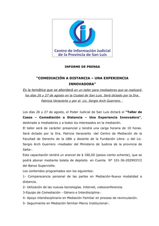 INFORME DE PRENSA


          “COMEDIACIÓN A DISTANCIA – UNA EXPERIENCIA
                               INNOVADORA”
Es la temática que se abordará en un taller para mediadores que se realizará
 los días 26 y 27 de agosto en la Ciudad de San Luis. Será dictado por la Dra.
             Patricia Veracierto y por el Lic. Sergio Arch Guerrero.


Los días 26 y 27 de agosto, el Poder Judicial de San Luis dictará el “Taller de
Casos – Comediación a Distancia – Una Experiencia Innovadora”,
destinado a mediadores y a todos los interesados en la mediación.
El taller será de carácter presencial y tendrá una carga horaria de 10 horas.
Será dictado por la Dra. Patricia Veracierto -del Centro de Mediación de la
Facultad de Derecho de la UBA y docente de la Fundación Libra- y del Lic.
Sergio Arch Guerrero -mediador del Ministerio de Justicia de la provincia de
Salta-.
Esta capacitación tendrá un arancel de $ 180,00 (pesos ciento ochenta), que se
podrá abonar mediante boleta de depósito en Cuenta N° 101-36-2029937/2
del Banco Supervielle.
Los contenidos programados son los siguientes:
1- Comparecencia personal de las partes en Mediación-Nueva modalidad a
distancia.
2- Utilización de las nuevas tecnologías. Internet, videoconferencia.
3-Equipo de Comediación - Género e Interdisciplina-.
4- Apoyo interdisciplinario en Mediación Familiar en proceso de revinculación.
5- Seguimiento en Mediación familiar-Marco Institucional-.
 