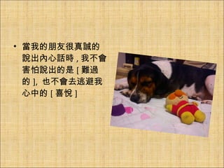 當我的朋友很真誠的說出內心話時 , 我不會害怕說出的是 [ 難過的 ],  也不會去逃避我心中的 [ 喜悅 ] 