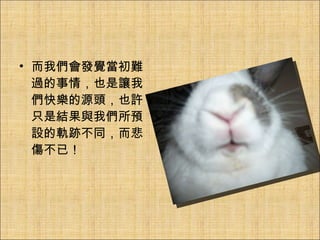 而我們會發覺當初難過的事情，也是讓我們快樂的源頭，也許只是結果與我們所預設的軌跡不同，而悲傷不已！ 