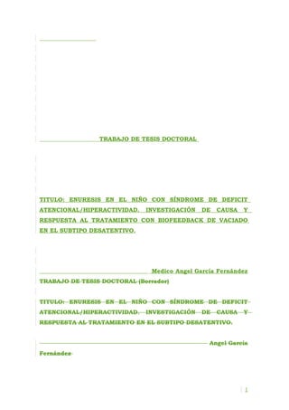 TRABAJO DE TESIS DOCTORAL




TITULO: ENURESIS EN EL NIÑO CON SÍNDROME DE DEFICIT
ATENCIONAL/HIPERACTIVIDAD.   INVESTIGACIÓN    DE   CAUSA   Y
RESPUESTA AL TRATAMIENTO CON BIOFEEDBACK DE VACIADO
EN EL SUBTIPO DESATENTIVO.




                               Medico Angel García Fernández
TRABAJO DE TESIS DOCTORAL (Borrador)


TITULO: ENURESIS EN EL NIÑO CON SÍNDROME DE DEFICIT
ATENCIONAL/HIPERACTIVIDAD.   INVESTIGACIÓN    DE   CAUSA   Y
RESPUESTA AL TRATAMIENTO EN EL SUBTIPO DESATENTIVO.


                                                Angel García
Fernández




                                                           1
 