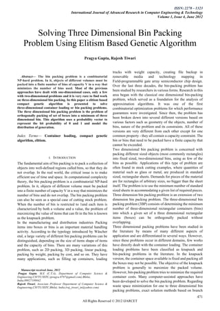 ISSN: 2278 – 1323
                                        International Journal of Advanced Research in Computer Engineering & Technology
                                                                                            Volume 1, Issue 4, June 2012



        Solving Three Dimensional Bin Packing
    Problem Using Elitism Based Genetic Algorithm
                                                 Pragya Gupta, Rajesh Tiwari


                                                                     trucks with weight capacity, creating file backup in
   Abstract— The bin packing problem is a combinatorial               removable      media      and technology mapping in
NP-hard problem. In it, objects of different volumes must be          Field-programmable gate array semiconductor chip design.
packed into a finite number of bins of capacity V in a way that       Over the last three decades, the bin-packing problem has
minimizes the number of bins used. Most of the previous
approaches have dealt with one-dimensional cases, only a few
                                                                      been studied by researchers in various forms. Research in this
with two-dimensional problems and it is very rare to find work        area began with the classical one dimensional bin-packing
on three-dimensional bin packing. In this paper a elitism based       problem, which served as a foundation for the analysis of
compact genetic algorithm is presented to solve                       approximation algorithms. It was one of the first
three-dimensional container loading or bin packing problems.          combinatorial optimization problems for which performance
The three dimensional bin packing problem is the problem of           guarantees were investigated. Since then, the problem has
orthogonally packing of set of boxes into a minimum of three
dimensional bin. This algorithm uses a probability vector to
                                                                      been broken down into several different versions based on
represent the bit probability of 0 and 1 and model the                various factors such as geometry of the objects, number of
distribution of generation.                                           bins, nature of the problem and its constraints. All of these
                                                                      versions are very different from each other except for one
Index Terms— Container loading, compact genetic                       common property - they all contain a capacity constraint. The
algorithm, elitism.                                                   bin or bins that need to be packed have a finite capacity that
                                                                      cannot be exceeded.
                                                                      Two dimensional bin packing problem is concerned with
                                                                      packing different sized objects (most commonly rectangles)
                       I.   INTRODUCTION                              into fixed sized, two-dimensional bins, using as few of the
The fundamental aim of bin packing is to pack a collection of         bins as possible. Applications of this type of problem are
objects into well-defined regions called bins, so that they do        often found in stock cutting examples, where quantities of
not overlap. In the real world, the critical issue is to make         material such as glass or metal, are produced in standard
efficient use of time and space. In computational complexity          sized, rectangular sheets. Demands for pieces of the material
theory, the bin packing problem is a combinatorial NP-hard            are for rectangles of arbitrary sizes, no bigger than the sheet
problem. In it, objects of different volume must be packed            itself. The problem is to use the minimum number of standard
into a finite number of capacity V in a way that minimizes the        sized sheets in accommodating a given list of required pieces.
number of bins and do not overlap. The bin packing problem            Three dimension bin packing problem is an extension of two
can also be seen as a special case of cutting stock problem.          dimension bin packing problem. The three-dimensional bin
When the number of bin is restricted to 1and each item is             packing problem (3BP) consists of determining the minimum
characterized by both a volume and a value, the problem of            number of three-dimensional rectangular containers (bins)
maximizing the value of items that can fit in the bin is known        into which a given set of n three dimensional rectangular
as the knapsack problem.                                              items (boxes) can be orthogonally packed without
In the manufacturing and distribution industries Packing              overlapping.
items into boxes or bins is an important material handling            Three dimensional packing problems have been studied in
activity. According to the typology introduced by Wäscher             the literature by means of many different aspects of
etal, a large variety of different bin packing problems can be        application and are differentiated in several ways. However,
distinguished, depending on the size of items shape of items          since these problems occur in different domains, few works
and the capacity of bins. There are many variations of this           have directly dealt with the container loading. The container
problem, such as 2D packing, 3D packing, linear packing,              loading problems have been classified as knapsack and
packing by weight, packing by cost, and so on. They have              bin-packing problems in the literature. In the knapsack
many applications, such as filling up containers, loading             version, the container space available is fixed and packing all
                                                                      the boxes may not be possible. The objective of the knapsack
                                                                      problem is generally to maximize the packed volume.
   Manuscript received June, 2012
 Pragya Gupta, M.E (C.T.A), Department of Computer Science &          However, bin-packing problem tries to minimize the required
Engineering,CSVTU/SSTC,(pragya.0707@gmail.com).Bhilai,                container costs. Many computer-assisted approaches have
India,09827189842.                                                    been developed to solve the bin packing problem. Regarding
Rajesh Tiwari, Associate Professor Department of Computer Science &
Engineering,CSVTU/SSTC,Bhilai, India,(raj_tiwari_in@yahoo.com).       waste space minimization for one to three dimensional bin
                                                                      packing problems, exact solution methods based on branch
                                                                                                                                 471
                                                All Rights Reserved © 2012 IJARCET
 