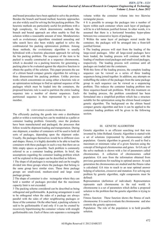 ISSN: 2278 – 1323
                                      International Journal of Advanced Research in Computer Engineering & Technology
                                                                                          Volume 1, Issue 4, June 2012

and bound procedure have been applied to solve the problem.        volume within the container volume into two likewise
Besides the branch and bound method, heuristic approaches          rectangular pieces.
are also widely used for solving the bin packing problem. The      4 It is possible to arrange the packages into a number of
heuristic methods are particularly useful for problems with a      layers within each container where each layer of packages
high complexity, for which deterministic methods like              will be in a left-bottom justified format. In other words, it is
branch and bound approach are often unable to find the             assumed that there is a horizontal boundary hyper-plane
solution within a reasonable amount of time. Metaheuristics        between two consecutive layers of packages.
such as evolutionary algorithms simulated annealing and            5 Within the same layer of packages stored inside the
tabu search have also been widely applied to solve the             container, the packages will be arranged into a front-left
combinatorial bin packing optimization problem. Among              justified format.
these methods, the evolutionary algorithm is usually               6 The loading process will start from the loading of the
hybridized with a heuristic placement approach for solving         large-sized packages. After all large-sized packages have
the bin packing problem. The sequence of the item to be            been loaded, the loading process will continue with the
packed is usually constructed as a sequence chromosome,            loading of medium-sized packages and small-sized packages,
which is decoded via a packing heuristic for generating a          respectively. The loading process will continue until all
packing plan to be evaluated against the objective function to     packages are loaded into the containers.
obtain the quality of the solution. This paper presents the use    With this form of the loading process, the complete loading
of a elitism based compact genetic algorithm for solving a         sequence can be viewed as a series of three loading
three dimensional bin packing problem. Unlike previous             sequences being joined together. In addition, any attempts on
works which concentrates on using either a heuristic rule or       reshuffling the orders of the packages from the same package
an optimization technique to find an optimal sequence of the       group in each sequence can be viewed as a sequencing
packages which must be loaded into the containers, the             problem. This reduces the container loading problem into
proposed heuristic rule is used to partition the entire loading    three sequence-based sub problems. With this treatment on
sequence into a number of shorter sequences. Each-                 the loading process, the problem considered has been
partitioned sequence is then represented by a species              formulated into a simplified problem which has a structure
member.                                                            suitable for the optimization using the elitism based compact
                                                                   genetic algorithm. The background on the elitism based
                                                                   compact genetic algorithm and how it can be applied to the
             II.   CONTAINER LOADING PROBLEM                       container loading problem will be given in the following
The efficiently packing the goods into onto a distribution         section.
pallet or within a restricting box can be modeled as a pallet or
container loading problem. Generally, once the products
have been manufactured and packaged, the processes that
                                                                                  III. GENETIC ALGORITHM
follow would be shipment loading and transportation. During
one shipment, a number of containers will be used to hold all      Genetic algorithm is an efficient searching tool that was
sorts of packages, depending upon the shipment order.              invented by John Holland. Genetic Algorithm is started with
Usually, the packages themselves would be in different sizes       a set of solutions (represented by chromosomes) called
and shapes. Hence, it is highly desirable to be able to load the   population. Genetic algorithm in general, it's used to find a
containers with these packages in such a way that there are as     maximum or minimum value of a given function using the
little empty spaces as possible. Such problem is commonly          concept of biological chromosomes and genes. In GA any of
referred to as a container loading problem. In brief, the          the solve methods is shown with a list of parameters called
assumptions regarding the container loading problem which          chromosomes. A collection of chromosomes called
will be explored in this paper can be described as follows.        population. GA uses from the information obtained from
1 The shape of all packages is rectangular and can be roughly      previous generations for reaching to optimal answer. At each
divided into three groups where the packages that belong to        generation the chromosomes are studied and the fitness value
the same group have similar sizes. These three package             is calculated. GA tries to reach to an near optimal answer
groups are small-sized, medium-sized and large sized               helping of selection, crossover and mutation. For solving any
package groups.                                                    problem by genetic algorithm, eight components must be
2 The shape of container is also rectangular where they can        defined:
hold a number of packages provided that the maximum                Representation (definition of individual): Representation
capacity limit is not exceeded.                                    represents each chromosome in the real world. A
3 The packing scheme considered can be described as being          chromosome is a set of parameters which define a proposed
orthogonal and guillotineable. A packing arrangement is said       solution to the problem that the genetic algorithm is trying to
to be orthogonal when the sides of a package are always            solve.
parallel with the sides of other neighbouring packages or          Fitness function: These function shows the fitness of each
those of the container. On the other hand, a packing scheme is     chromosome. It is used to evaluate the chromosome and also
said to be guillotineable if and only if it can be created by      controls the genetic operators.
recursively bipartitioning the container volume with straight      Population: The role of the population is to hold possible
guillotineable cuts. Each of these cuts separates a rectangular    solution.


                                                                                                                               472
                                              All Rights Reserved © 2012 IJARCET
 