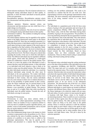 ISSN: 2278 – 1323
                                      International Journal of Advanced Research in Computer Engineering & Technology
                                                                                          Volume 1, Issue 4, June 2012

Parent selection mechanism: The role of parent selection is to     working over the problem understands. This needs to be
distinguish among individuals based on their quality, in           converted in a manner that the GA can work over. This
particular, to allow the better individuals to become parents      representation is known as the genotype representation of the
of the next generation.                                            individual. The most commonly used representations are in
Recombination operators: Recombination operator selects            form of bit string, numeral vectors or a tree based
two chromosomes and then produces two new children from            representation.
them.
Mutation operators: Mutation operator selects one                  Scaling
chromosome and then produces one new child from it by a            The individuals in a population pool of the GA have some
slight change over the parent.                                     chance of going to the next generation and surviving in the
Survivor selection mechanism: The role of survivor selection       genetic competitions (Whitley 1989). This depends upon
is to distinguish among individuals based on their quality.        their fitness value, with the fitter individuals having better
Termination Condition: The condition of ending the running         possibility of going to the next generation. The possibility of
of genetic algorithm.                                              surviving and being selected for the next generation is termed
The initial random solutions may be regarded as the random         as the expectation value of the individual. This value denotes
points in the highly dimensional search space or the fitness       the expectation that an individual may have for survival. A
landscape of the GA. Since they are randomly generated, it is      higher expectation value denotes a fitter individual. The task
likely that these points or individuals would cover most of the    of assigning the expectation value to the various individuals
search space leaving no major segment of the search space as       in a population is termed as scaling. The scaling is an
that is regarded as the final solution of the algorithm. blank.    important operation in the GA since a change in scaling
The fitness of these individuals is the level in which they are    methodology might result in the algorithm being more or less
located in the fitness landscape with the fitter individuals       biased towards the fitter individuals. Based on these
lying at the lower levels. The fitness value gives a decent idea   concepts, there are three commonly used scaling
regarding the locality of the area in which the individual is      mechanisms. These are fitness based scaling or proportional
found. The different individuals may be regarded as different      scaling; rank based scaling and top scaling.
search agents, which make this problem as a multi-agent
system for collaborative search for the global minima. Now         Selection
the task is to move the agents or the individuals in such a        The expected values calculated using the scaling mechanism
manner that they reach the global minima. A fitter individual      gives a fair idea of the possibility of the individual to go to the
or an individual with lower objective value is likely to be        next generation (Goldberg and Deb1991; Chakraborthy
found at a place near the global minima. This factor attracts      1996). The major task now is to actually select individuals
the other individuals towards this individual. As a result the     based on the expected values. This is done by the operation of
different individuals jump towards the other more fit              selection. Selection takes into account the expectation values
individuals at the next generation. The weaker individuals         and selects the required number of individuals that participate
may die in the process and stronger ones may produce more          in the genetic process. The selection follows the Darwin’s
individuals in their vicinity. Also the various individuals        theory of survival of the fittest. Here only the fittest
move by some amount on their own in random directions to           individuals survive and the others are eliminated from the
look for the possibility of global minima in their vicinity.       population pool, or do not survive in the subsequent
Again the fitness landscape may be guessed based on the            generations. We discussed the role of the GA’s as a search
position and fitness values of the agents. Each of these           problem in the fitness landscape. Now we know that the
denotes a new possibility of global minima. This process           different individuals or search agents are located at different
goes on and on. It is highly likely that while traveling the       locations with different fitness values. Our assumption states
individuals meet the global minima. Towards the end, all           the fitness landscape to be relatively simple with not many
individuals converge to some point.                                hills and valleys. In such a context we may assume the agents
                                                                   at locations with high fitness values to be located at
Encoding Of Chromosome                                             un-interesting locations. There would be no use in continuing
Chromosome in some way stores solution which it                    the search of these agents since they are likely quite away
represents. This is called representation [encoding] of the        from the global minima. The other agents that have better
solution. There are number of way to represent solution in         fitness values are likely to be more close to the global
such way that it is suitable for genetic algorithm [binary, real   minima. Hence it would be judicious to shift the attention
number, vector of real number, permutations, and so on] and        from the agents at poor fitness values to the agents at high
they are mostly depend on nature of problem.                       fitness values. This means that we kill the agents at the poor
Individual Representation                                          fitness value locations and in return produce them at the
One of the fundamental design issues is the manner in which        locations with high fitness value. This job is done by the
a solution is represented to solve the problem in a GA. This is    selection operation.
also referred by the term of problem encoding. The basic
solution of a problem in its native form is called as the          Crossover
phenotype representation. This may be specific to the              Crossover does the task of recombination of two individuals
problem and presented in a manner that the algorithm               to generate individuals of the new generation. The new

                                                                                                                                 473
                                              All Rights Reserved © 2012 IJARCET
 