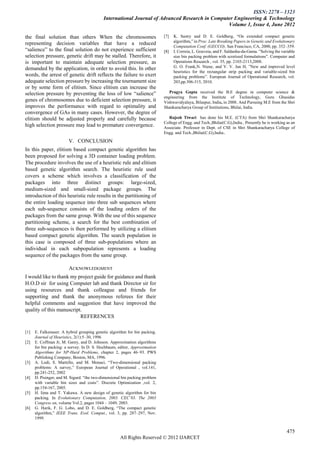 ISSN: 2278 – 1323
                                            International Journal of Advanced Research in Computer Engineering & Technology
                                                                                                Volume 1, Issue 4, June 2012

the final solution than others When the chromosomes                          [7]   K. Sastry and D. E. Goldberg, ―On extended compact genetic
                                                                                   algorithm,‖ in Proc. Late Breaking Papers in Genetic and Evolutionary
representing decision variables that have a reduced
                                                                                   Computation Conf. (GECCO). San Francisco, CA, 2000, pp. 352–359.
―salience‖ to the final solution do not experience sufficient                [8]   I. Correia, L. Gouveia, and F. Saldanha-da-Gama. ‖Solving the variable
selection pressure, genetic drift may be stalled. Therefore, it                    size bin packing problem with scretized formulations‖. Computer and
is important to maintain adequate selection pressure, as                           Operations Research , vol. 35, pp. 2103-2113,2008.
demanded by the application, in order to avoid this. In other                      G. O. Frank,N. Ntene, and V. V. Jan H, ‖New and improved level
                                                                                   heuristics for the rectangular strip packing and variable-sized bin
words, the arrest of genetic drift reflects the failure to exert                   packing problems‖. European Journal of Operational Research, vol.
adequate selection pressure by increasing the tournament size                      203,pp.306-315, 2010.
or by some form of elitism. Since elitism can increase the
selection pressure by preventing the loss of low ―salience‖                     Pragya Gupta received the B.E degree in computer science &
                                                                             engineering from the Institute of Technology, Guru Ghasidas
genes of chromosomes due to deficient selection pressure, it                 Vishwavidyalaya, Bilaspur, India, in 2008. And Pursuing M.E from the Shri
improves the performance with regard to optimality and                       Shankaracharya Group of Institutions, Bhilai, India.
convergence of GAs in many cases. However, the degree of
elitism should be adjusted properly and carefully because                      Rajesh Tiwari has done his M.E. (CTA) from Shri Shankaracharya
                                                                             College of Engg. and Tech.,Bhilai(C.G),India.. Presently he is working as an
high selection pressure may lead to premature convergence.                   Associate. Professor in Dept. of CSE in Shri Shankaracharya College of
                                                                             Engg. and Tech.,Bhilai(C.G),India..
                         V. CONCLUSION
In this paper, elitism based compact genetic algorithm has
been proposed for solving a 3D container loading problem.
The procedure involves the use of a heuristic rule and elitism
based genetic algorithm search. The heuristic rule used
covers a scheme which involves a classification of the
packages into three distinct groups: large-sized,
medium-sized and small-sized package groups. The
introduction of this heuristic rule results in the partitioning of
the entire loading sequence into three sub sequences where
each sub-sequence consists of the loading orders of the
packages from the same group. With the use of this sequence
partitioning scheme, a search for the best combination of
three sub-sequences is then performed by utilizing a elitism
based compact genetic algorithm. The search population in
this case is composed of three sub-populations where an
individual in each subpopulation represents a loading
sequence of the packages from the same group.

                         ACKNOWLEDGMENT
I would like to thank my project guide for guidance and thank
H.O.D sir for using Computer lab and thank Director sir for
using resources and thank colleague and friends for
supporting and thank the anonymous referees for their
helpful comments and suggestion that have improved the
quality of this manuscript.
                          REFERENCES

[1]   E. Falkenauer. A hybrid grouping genetic algorithm for bin packing.
      Journal of Heuristics, 2(1):5–30, 1996
[2]   E. Coffman Jr, M. Garey, and D. Johnson. Approximation algorithms
      for bin packing: a survey. In D. S. Hochbaum, editor, Approximation
      Algorithms for NP-Hard Problems, chapter 2, pages 46–93. PWS
      Publishing Company, Boston, MA, 1996.
[3]   A. Lodi, S. Martello, and M. Monaci, ―Two-dimensional packing
      problems: A survey,‖ European Journal of Operational , vol.141,
      pp.241-252, 2002
[4]   D. Pisinger, and M. Sigurd. ―the two-dimensional bin packing problem
      with variable bin sizes and costs‖. Discrete Optimization ,vol. 2,
      pp.154-167, 2005.
[5]   H. Iima and T. Yakawa. A new design of genetic algorithm for bin
      packing. In Evolutionary Computation, 2003. CEC’03. The 2003
      Congress on, volume Vol.2, pages 1044 – 1049, 2003.
[6]   G. Harik, F. G. Lobo, and D. E. Goldberg, ―The compact genetic
      algorithm,‖ IEEE Trans. Evol. Comput., vol. 3, pp. 287–297, Nov.
      1999.


                                                                                                                                                    475
                                                     All Rights Reserved © 2012 IJARCET
 