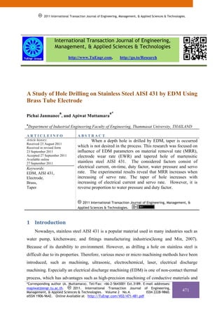 2011 International Transaction Journal of Engineering, Management, & Applied Sciences & Technologies.




                   International Transaction Journal of Engineering,
                   Management, & Applied Sciences & Technologies
                             http://www.TuEngr.com,               http://go.to/Research




A Study of Hole Drilling on Stainless Steel AISI 431 by EDM Using
Brass Tube Electrode
                      a                                   a*
Pichai Janmanee , and Apiwat Muttamara
a
    Department of Industrial Engineering Faculty of Engineering, Thammasat University, THAILAND

ARTICLEINFO                         ABSTRACT
Article history:                            When a depth hole is drilled by EDM, taper is occurred
Received 23 August 2011
Received in revised form            which is not desired in the process. This research was focused on
23 September 2011                   influence of EDM parameters on material removal rate (MRR),
Accepted 27 September 2011          electrode wear rate (EWR) and tapered hole of martensitic
Available online
27 September 2011                   stainless steel AISI 431. The considered factors consist of
Keywords:                           electrical current, on-time, duty factor, water pressure and servo
EDM, AISI 431,                      rate. The experimental results reveal that MRR increases when
Electrode,                          increasing of servo rate. The taper of hole increases with
Brass,                              increasing of electrical current and servo rate. However, it is
Taper                               reverse proportion to water pressure and duty factor.


                                       2011 International Transaction Journal of Engineering, Management, &
                                    Applied Sciences & Technologies.



1 Introduction 
       Nowadays, stainless steel AISI 431 is a popular material used in many industries such as
water pump, kitchenware, and fittings manufacturing industries(Jeong and Min, 2007).
Because of its durability to environment. However, as drilling a hole on stainless steel is
difficult due to its properties. Therefore, various meso or micro machining methods have been
introduced, such as machining, ultrasonic, electrochemical, laser, electrical discharge
machining. Especially an electrical discharge machining (EDM) is one of non-contact thermal
process, which has advantages such as high-precision machining of conductive materials and
*Corresponding author (A. Muttamara). Tel/Fax: +66-2-5643001 Ext.3189. E-mail addresses:
mapiwat@engr.tu.ac.th.      2011. International Transaction Journal of Engineering,
Management, & Applied Sciences & Technologies. Volume 2 No.4.            ISSN 2228-9860.
                                                                                                              471
eISSN 1906-9642. Online Available at http://TuEngr.com/V02/471-481.pdf
 