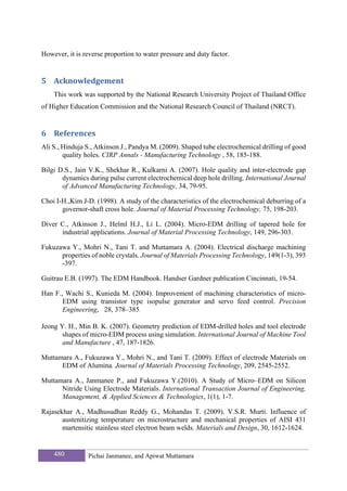 However, it is reverse proportion to water pressure and duty factor.


5 Acknowledgement 
    This work was supported by the National Research University Project of Thailand Office
of Higher Education Commission and the National Research Council of Thailand (NRCT).


6 References 
Ali S., Hinduja S., Atkinson J., Pandya M. (2009). Shaped tube electrochemical drilling of good
        quality holes. CIRP Annals - Manufacturing Technology , 58, 185-188.

Bilgi D.S., Jain V.K., Shekhar R., Kulkarni A. (2007). Hole quality and inter-electrode gap
       dynamics during pulse current electrochemical deep hole drilling. International Journal
       of Advanced Manufacturing Technology, 34, 79-95.

Choi I-H.,Kim J-D. (1998). A study of the characteristics of the electrochemical deburring of a
       governor-shaft cross hole. Journal of Material Processing Technology, 75, 198-203.

Diver C., Atkinson J., Helml H.J., Li L. (2004). Micro-EDM drilling of tapered hole for
      industrial applications. Journal of Material Processing Technology, 149, 296-303.

Fukuzawa Y., Mohri N., Tani T. and Muttamara A. (2004). Electrical discharge machining
      properties of noble crystals. Journal of Materials Processing Technology, 149(1-3), 393
      -397.

Guitrau E.B. (1997). The EDM Handbook. Handser Gardner publication Cincinnati, 19-54.

Han F., Wachi S., Kunieda M. (2004). Improvement of machining characteristics of micro-
       EDM using transistor type isopulse generator and servo feed control. Precision
       Engineering, 28, 378–385.

Jeong Y. H., Min B. K. (2007). Geometry prediction of EDM-drilled holes and tool electrode
       shapes of micro-EDM process using simulation. International Journal of Machine Tool
       and Manufacture , 47, 187-1826.

Muttamara A., Fukuzawa Y., Mohri N., and Tani T. (2009). Effect of electrode Materials on
      EDM of Alumina. Journal of Materials Processing Technology, 209, 2545-2552.

Muttamara A., Janmanee P., and Fukuzawa Y.(2010). A Study of Micro–EDM on Silicon
      Nitride Using Electrode Materials. International Transaction Journal of Engineering,
      Management, & Applied Sciences & Technologies, 1(1), 1-7.

Rajasekhar A., Madhusudhan Reddy G., Mohandas T. (2009). V.S.R. Murti. Influence of
       austenitizing temperature on microstructure and mechanical properties of AISI 431
       martensitic stainless steel electron beam welds. Materials and Design, 30, 1612-1624.


    480         Pichai Janmanee, and Apiwat Muttamara
 