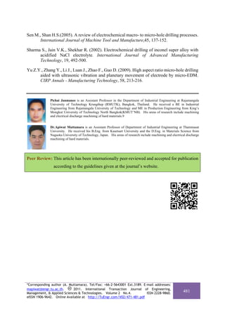 Sen M., Shan H.S.(2005). A review of electrochemical macro- to micro-hole drilling processes.
       International Journal of Machine Tool and Manufacture,45, 137-152.

Sharma S., Jain V.K., Shekhar R. (2002). Electrochemical drilling of inconel super alloy with
      acidified NaCl electrolyte. International Journal of Advanced Manufacturing
      Technology, 19, 492-500.

Yu Z.Y., Zhang Y., Li J., Luan J., Zhao F., Guo D. (2009). High aspect ratio micro-hole drilling
      aided with ultrasonic vibration and planetary movement of electrode by micro-EDM.
      CIRP Annals - Manufacturing Technology, 58, 213-216.



              Pichai Janmanee is an Assistant Professor in the Department of Industrial Engineering at Rajamangala
              University of Technology Krungthep (RMUTK), Bangkok, Thailand. He received a BE in Industrial
              Engineering from Rajamangala University of Technology and ME in Production Engineering from King’s
              Mongkut University of Technology North Bangkok(KMUT’NB). His areas of research include machining
              and electrical discharge machining of hard materials.9


              Dr.Apiwat Muttamara is an Assistant Professor of Department of Industrial Engineering at Thammasat
              University. He received his B.Eng. from Kasetsart University and the D.Eng. in Materials Science from
              Nagaoka University of Technology, Japan. His areas of research include machining and electrical discharge
              machining of hard materials.




Peer Review: This article has been internationally peer-reviewed and accepted for publication
                according to the guidelines given at the journal’s website.




*Corresponding author (A. Muttamara). Tel/Fax: +66-2-5643001 Ext.3189. E-mail addresses:
mapiwat@engr.tu.ac.th.      2011. International Transaction Journal of Engineering,
Management, & Applied Sciences & Technologies. Volume 2 No.4.            ISSN 2228-9860.
                                                                                                           481
eISSN 1906-9642. Online Available at http://TuEngr.com/V02/471-481.pdf
 