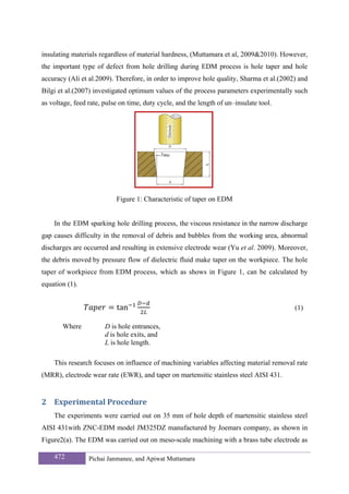 insulating materials regardless of material hardness, (Muttamara et al, 2009&2010). However,
the important type of defect from hole drilling during EDM process is hole taper and hole
accuracy (Ali et al.2009). Therefore, in order to improve hole quality, Sharma et al.(2002) and
Bilgi et al.(2007) investigated optimum values of the process parameters experimentally such
as voltage, feed rate, pulse on time, duty cycle, and the length of un–insulate tool.




                           Figure 1: Characteristic of taper on EDM


    In the EDM sparking hole drilling process, the viscous resistance in the narrow discharge
gap causes difficulty in the removal of debris and bubbles from the working area, abnormal
discharges are occurred and resulting in extensive electrode wear (Yu et al. 2009). Moreover,
the debris moved by pressure flow of dielectric fluid make taper on the workpiece. The hole
taper of workpiece from EDM process, which as shows in Figure 1, can be calculated by
equation (1).


                           tan                                                            (1)

       Where           D is hole entrances,
                       d is hole exits, and
                       L is hole length.

    This research focuses on influence of machining variables affecting material removal rate
(MRR), electrode wear rate (EWR), and taper on martensitic stainless steel AISI 431.


2 Experimental Procedure 
    The experiments were carried out on 35 mm of hole depth of martensitic stainless steel
AISI 431with ZNC-EDM model JM325DZ manufactured by Joemars company, as shown in
Figure2(a). The EDM was carried out on meso-scale machining with a brass tube electrode as

    472          Pichai Janmanee, and Apiwat Muttamara
 