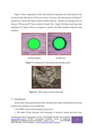 Figure 7 shows impressions of the result from the experiment test with current at 9A,
on-time at 10μs, duty factor at 75%, servo rate at 2 mm/sec, and water pressure at 40 kg/cm2,
respectively. It shows the feature of taper could be achieved. Diameter at electrode entry was
between 1.08 mm and 0.97 mm as shown in Figure 7(a). Figure 7(b) shows result meso-hole
machined exit. Figure 8 shows an image of a section meso-hole machined using the same
condition.




                        (a) Hole entrance                         (b) Hole exit

                     Figure 7: Characteristic of meso-hole and electrode results.




                          Figure 8: SEM image of section meso-hole.


4 Conclusion 
    As the results of the material removal rate, electrode wear, taper in the drill hole meso-scale
by brass tube electrode, it can conclude that:
    1. The MRR is lower when increasing of servo rate.
    2. The taper of hole increases with increasing of electrical current and servo rate.

*Corresponding author (A. Muttamara). Tel/Fax: +66-2-5643001 Ext.3189. E-mail addresses:
mapiwat@engr.tu.ac.th.      2011. International Transaction Journal of Engineering,
Management, & Applied Sciences & Technologies. Volume 2 No.4.            ISSN 2228-9860.
                                                                                           479
eISSN 1906-9642. Online Available at http://TuEngr.com/V02/471-481.pdf
 