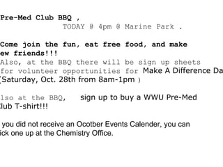Pre-Med Club BBQ ,
TODAY @ 4pm @ Marine Park .
Come join the fun, eat free food, and make
new friends!!!
Also, at the BBQ there will be sign up sheets
for volunteer opportunities for Make A Difference Da
(Saturday, Oct. 28th from 8am-1pm )
Also at the BBQ, sign up to buy a WWU Pre-Med
Club T-shirt!!!
you did not receive an Ocotber Events Calender, you can
ick one up at the Chemistry Office.
 