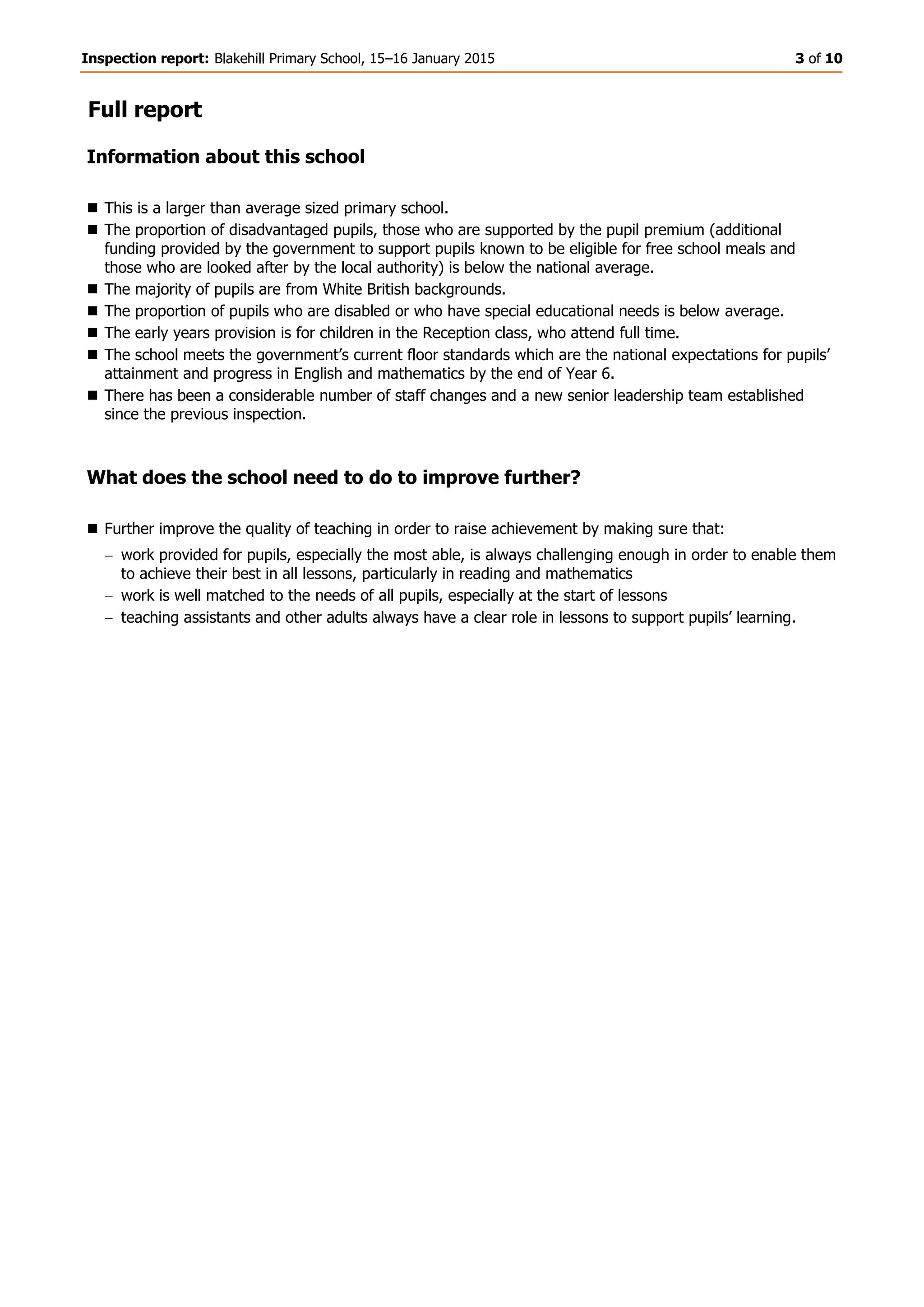 Inspection report: Blakehill Primary School, 15–16 January 2015 3 of 10
Full report
Information about this school
 This is a larger than average sized primary school.
 The proportion of disadvantaged pupils, those who are supported by the pupil premium (additional
funding provided by the government to support pupils known to be eligible for free school meals and
those who are looked after by the local authority) is below the national average.
 The majority of pupils are from White British backgrounds.
 The proportion of pupils who are disabled or who have special educational needs is below average.
 The early years provision is for children in the Reception class, who attend full time.
 The school meets the government’s current floor standards which are the national expectations for pupils’
attainment and progress in English and mathematics by the end of Year 6.
 There has been a considerable number of staff changes and a new senior leadership team established
since the previous inspection.
What does the school need to do to improve further?
 Further improve the quality of teaching in order to raise achievement by making sure that:
work provided for pupils, especially the most able, is always challenging enough in order to enable them
to achieve their best in all lessons, particularly in reading and mathematics
work is well matched to the needs of all pupils, especially at the start of lessons
teaching assistants and other adults always have a clear role in lessons to support pupils’ learning.
 