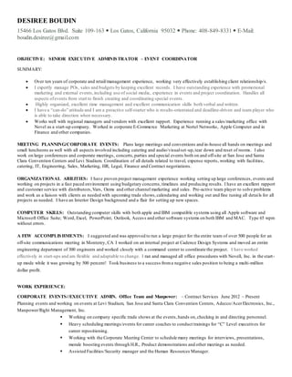 DESIREE BOUDIN
15466 Los Gatos Blvd. Suite 109-163  Los Gatos, California 95032  Phone: 408-849-8331  E-Mail:
boudin.desiree@gmail.com
OBJECTIVE: SENIOR EXECUTIVE ADMINISTRATOR – EVENT COORDINATOR
SUMMARY:
 Over ten years of corporate and retail/management experience, working very effectively establishing client relationship/s.
 I expertly manage POs, sales and budgets by keeping excellent records. I have outstanding experience with promotional
marketing and external events,including use of social media, experience in events and project coordination. Handles all
aspects ofevents from start to finish creating and coordinating special events.
 Highly organized, excellent time management and excellent communication skills both verbal and written.
 I have a “can-do” attitude and I am a proactive self-starter who is results-orientated and deadline-driven and team player who
is able to take direction when necessary.
 Works well with regional managers and vendors with excellent rapport. Experience running a sales/marketing office with
Novel as a start-up company. Worked in corporate E-Commerce Marketing at Nortel Networks, Apple Computer and in
Finance and other companies.
MEETING PLANNING/CORPORATE EVENTS: Plans large meetings and conventions and in-house all hands on meetings and
small luncheons as well with all aspects involved including catering and audio/visualset-up,tear down and reset of rooms. I also
work on large conferences and corporate meetings, concerts,parties and special events both on and off-site at San Jose and Santa
Clara Convention Centers and Levi Stadium. Coordination of all details related to travel, expense reports, working with facilities,
catering, IT, Engineering, Sales, Marketing, HR, Legal, Finance and Contract negotiations.
ORGANIZATIONAL ABILITIES: I have proven project management experience working setting up large conferences, events and
working on projects in a fast paced environment using budgetary concerns,timelines and producing results. I have an excellent rapport
and customer service with distributors,Vars, Oems and other channel marketing and sales. Pro-active team player to solve problems
and work as a liaison with clients as needed with upcoming trade shows,calendaring and working out and fine tuning all details for all
projects as needed. I have an Interior Design background and a flair for setting up new spaces.
COMPUTER SKILLS: Outstanding computer skills with both apple and IBM compatible systems using all Apple software and
Microsoft Office Suite; Word, Excel, PowerPoint, Outlook, Access and other software systems on both IBM and MAC. Type 65 wpm
without errors.
A FEW ACCOMPLISHMENTS: I suggested and was approved to run a large project for the entire team of over 500 people for an
off-site communications meeting in Monterey, CA I worked on an internal project at Cadence Design Systems and moved an entire
engineering department of 300 engineers and worked closely with a command center to coordinate the project. I have worked
effectively in start-ups and am flexible and adaptable to change. I ran and managed all office procedures with Novell, Inc. in the start-
up mode while it was growing by 500 percent! Took business to a success froma negative sales position to being a multi-million
dollar profit.
WORK EXPERIENCE:
CORPORATE EVENTS//EXECUTIVE ADMIN. Office Team and Manpower: – Contract Services June 2012 – Present
Planning events and working on events at Levi Stadium, San Jose and Santa Clara Convention Centers, Adecco/AcerElectronics, Inc.,
Manpower/Right Management, Inc.
 Working on company specific trade shows at the events,hands on,checking in and directing personnel.
 Heavy scheduling meetings/events for career coaches to conduct trainings for “C” Level executives for
career repositioning.
 Working with the Corporate Meeting Center to schedule many meetings for interviews, presentations,
morale boosting events through H.R., Product demonstrations and other meetings as needed.
 Assisted Facilities/Security manager and the Human Resources Manager.
 