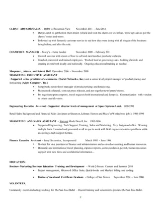 2
CLIENT ADVISOR/SALES – BMW of Mountain View November 2011 – June 2012
 Did research to get them in their dream vehicle and took the clients on test drives, wrote up sales as per the
clients’ needs and wants.
 Followed up with fantastic customer service to see how they were doing with all stages ofthe business
being before, and after the sale.
COSMETICS MANAGER - Macy’s – Estee Lauder November 2009 – February 2011
 Created success with a team of four to sell and merchandise products to clients.
 Coached, mentored and trained employees. Worked hard at generating sales, building clientele and
creating events both locally and nationally. Ongoing educational training as needed.
Manpower, Adecco, and Robert Half December 2006 – November 2009
MARKETING EXECUTIVE ASSISTANT
–Supported a vice president of e-commerce (Nortel Networks, Inc.) and a senior level project manager of product pricing and
forecasting (Apple Computer, Inc.)
 Supported a senior level manager of product pricing and forecasting.
 Maintained collateral, sent out press releases,and put togethernewsletters/events.
 Put togetherexpense reports, travel requests both international and domestic. Communication with vendors
to create special events.
Engineering Executive Assistant – Supported director levels of management at Space Systems/Loral. 1990-1991
Retail Sales Background and Financial Sales Assistant at Shearson,Lehman Hutton and Macy’s (Worked two jobs). 1986-1990
MARKETING AND SALES ASSISTANT – Start-up Mode/Novell, Inc. 1985-1986
 Supported Engineering, Tech Support, Training, Sales and Marketing. Very fast paced office. Wearing
multiple hats. I created and generated a call in que to work with field engineers to solve problems while
answering a tech support hotline.
Finance Executive Assistant – Sony Electronics, Incorporated March 1995 – June 1996
 Worked for vice president of finance and administration and assisted accounting,and human resources.
 Domestic and international travel planning, expense reports, correspondence,payroll, human resources
support with new hires and confidential information...
EDUCATION:
Business Marketing/Business Education Training and Development – Work-2-Future Current and Summer 2010
 Project management, Microsoft Office Suite, Quick-books and Medical billing and coding.
 Business Vocational Certificate Graduate - College of San Mateo September 2004 – June 2006
VOLUNTEER:
Community events including; working for The San Jose Ballet – Docent training and volunteer to promote the San Jose Ballet.
 