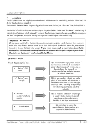 I. Regulatory Affairs

ü       Also check
The doctor's address, and telephone numbers further help to assess the authenticity, and also aids to track the
doctor if a clarification is needed.
These details about the doctor are generally printed on the prescription (and called as a 'Prescription Blank')

The final confirmation about the authenticity of the prescription comes from the doctor's handwriting. A
prescription of a doctor, which repeatedly comes to the pharmacy, is generally recognized by the pharmacist
and other salespersons, by regular reading and experience receiving the same handwriting.

   *Important BE ALERT!!
   Please keep a watch/ check that people are not misusing prescription blanks that may have somehow
   fallen into their hands. Addicts often try to steal prescription blanks and write the prescription
   themselves to buy habit-forming drugs. If you come across such a prescription, immediately
   telephone the concerned doctor and inform him/her about the misuse of his/ her prescription blank.
   The doctor can then be more careful about his/ her blanks.


  (b)Patient's details:

  Check the prescription for: -                               This ensures that the right patient receives
                                                              the prescribed medicines. It also makes it
                                                              easier when the doctor’s opinion has to
         ü     Patient’s full                                     be asked over the phone. It is a
                                                               requirement by law, and also needs to
                                                                       be entered on the bill.

           ü Patient’s age/                                  This is not mandatory, but it is a useful
                                                             piece of information. It is important to
                                                             assess the correctness of dose and type
                                                             of dosage form. This may be especially
                                                               important in pediatric and geriatric
                                                                             patients.

         ü Patient’s                                          This is essential for follow-up or to get
                                                                in touch with the patient in case of
                                                                 prescribing or dispensing errors.
                                                                 Besides, it is a legal requirement.

                                                                   It is important to assess the
         ü       Patient’s sex                                 appropriateness for the patient (e.g.
                                                                    pregnancy, breastfeeding)




Good Pharmacy Practice - I.P.A. - C.D.S.C.O. - W.H.O. INDIA COUNTRY OFFICE                                   - 10 -
 