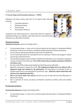 I. Regulatory Affairs

b) Narcotic Drugs and Psychotropic Substances (NDPS)

Substances and drugs coming under this Act are placed under following
categories                                                                               N
       Ø
       Ø
             Controlled substances
             Manufactured drugs
                                                                                         D
       Ø     Narcotic drugs                                                              P
       Ø     Psychotropic substances
                                                                                         S
A pharmacy may obtain permission to stock drugs under the categories of
manufactured drugs (e.g. pethidine, paracodine) and can stock psychotropic
substances (e.g. alprazolam, diazepam).

Manufactured drugs
Manufactured drugs contains a list of drugs which :-

§      Are prescription drugs, i.e. these can be sold only against the prescription of a Registered Medical
       Practitioner. Under no circumstances, should these drugs be dispensed without a prescription.
§      Can be sold only under the personal/direct supervision of a Pharmacist.
§      Can be stocked and sold to the client/patient only by a pharmacy/ chemists and druggists/ medical
       store having a valid retail license.
§      All manufactured drugs are also included in Schedule H and therefore carry on the label a mandatory
       warning ' Schedule H Drug Warning: To be sold by retail on the prescription of a Registered Medical
       Practitioner only.'
§      Have the symbol NRx conspicuously displayed on the left top corner of the label
§      Should be sold against a proper bill of sale. The original prescription has to be defaced with a
       dispensed stamp and retained by the pharmacist. The prescriptions and detailed records of
       purchase and sale have to be maintained for a period of 3 years. Quarterly reports of purchase and
       sale have to be submitted to the FDA.
§      Have to be stored under lock and key and the key must be kept with the Chief Pharmacist or
       pharmacist in charge.
§      Have a potential for misuse and abuse and therefore should be carefully stored and carefully
       dispensed.

Psychotropic substances

Psychotropic substances includes a list of drugs which :-

§      Are prescription drugs, i.e. these can be sold only against the prescription of a Registered Medical
       Practitioner.


Good Pharmacy Practice - I.P.A. - C.D.S.C.O. - W.H.O. INDIA COUNTRY OFFICE                          - 19 -
 