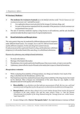 I. Regulatory Affairs

D) Veterinary Medicines :

Ø      The medicines for treatment of animals are to be labeled with the words “Not for human use- for
       treatment of animals only” and shall be stored :-
       §       In a cupboard or drawer reserved solely for the storage of veterinary drugs, and
       §       In a part of the premises separated from the remainder of the premises to which customers are
               not permitted to have access.
Ø      The sale of veterinary medicines requires a drug license to sell medicines, and the sale should be
       carried out under the direct supervision of a registered pharmacist.

E)     Brand Substitution and Bioequivalence

The same generic drug may be marketed by different pharmaceutical companies,
under different brand names. For example Atorva and TG TOR are brand names
used by different companies, for the same drug Atorvastatin Calcium.
If a physician prescribes a particular brand of a drug, and the pharmacy substitutes
(dispenses) it with another brand of the same drug, it is called brand substitution.

Reasons why a pharmacy may indulge in brand substitution

1.     No stock in the shelves.
2.     Shortage of the brand in the market.
3.     The pharmacy tries to push a particular brand because it has excess stocks, or it gives more profits.
4.     A pharmacy cannot afford to stock all brands in the market due to space or financial limitations.

Bioequivalence evaluation

•      While evaluating bioavailability or bioequivalence, two things are looked at how much of the
       drug is absorbed into the bloodstream, and how fast.
•      One brand must match the standard brand name drug in bioavailability of the drug closely, but it need
       not be identical. That is because two formulations of the same drug can vary slightly in their
       absorption and still work equally well in the body.

       Ø Bioavailability: is an absolute term that indicates measurement of both, the true rate, and total
         amount (extent) of drug that reaches the general circulation from an administered dosage form.

       Ø Bioequivalence: indicates that a drug in two or more similar dosage forms reaches the general
         circulation at the same relative rate and the same relative extent, i.e. that the plasma
         (blood/serum) level profiles of the drug obtained using the 2 dosage forms are, within reason,
         'super imposable’.

       Ø In case of drugs with a Narrow Therapeutic Index*, the slight decrease or increase in blood


Good Pharmacy Practice - I.P.A. - C.D.S.C.O. - W.H.O. INDIA COUNTRY OFFICE                               - 27 -
 