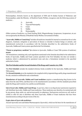 I. Regulatory Affairs

Homoeopathy), formerly known as the department of ISM and H (Indian System of Medicines and
Homoeopathy), under the Ministry of Health & Family Welfare, recognizes only the following systems of
medicine :-
                       A-     Ayurvedic
                       Y-     Yoga and Naturopathy
                       U-     Unani
                       S-     Siddha
                       H-     Homoeopathy
(Other systems of medicine, e.g. Pranic healing, Reiki, Magnetotherapy, Acupressure, Acupuncture, etc are
not recognized by the Ministry of Health & Family Welfare, Government of India)

“Ayurvedic, Siddha or Unani drug” includes all medicines intended for internal or external use for or in the
diagnosis, treatment, mitigation or prevention of disease or disorder in human beings or animals, and
manufactured exclusively in accordance with the formulae described in, the authoritative books of
Ayurvedic, Siddha and Unani systems specified in the First Schedule.

“Patent or proprietary medicine” (in relation to Ayurvedic, Siddha or Unani Tibb systems of medicine)
means:
'All formulations containing only such ingredients mentioned in the formulae described in the authoritative
books of Ayurvedic, Siddha and Unani systems specified in the First Schedule, but does not include a
medicine which is administered by parenteral route and also a formulation included in the specified
authoritative books

The First Schedule and the Second Schedule of The Drugs and Cosmetics Act, 1940.

The First Schedule includes the standard reference books available for the Ayurvedic, Siddha and Unani
Tibb systems
The Second Schedule gives the standards to be complied with by imported drugs and by drugs manufactured
for sale, stocked or exhibited for sale or distributed.

Manufacture of Ayurvedic, Siddha and Unani medicines requires a manufacturing drug license (to be
taken from the state FDA), and these have to be manufactured in accordance with the standards prescribed
under the Drugs and Cosmetics Act, and the second Schedule.

Sale of Ayurvedic, Siddha and Unani Drugs: As per laws, there is no drug license/ permission required to
sell/ distribute Ayurvedic, Siddha and Unani medicines. These medicines can, therefore, be stocked and sold
by any person, shop, outlet, etc, and not necessarily in a pharmacy. Such persons can however, sell, stock or
exhibit or offer for sale or distribute only those Ayurvedic, Siddha or Unani medicines that have been
manufactured according to the provisions of the Act.

Expiry dates of Ayurvedic medicines:
Ancient Ayurvedic texts and Indian Pharmacopoeia (Ayurvedic), which are the basis for the manufacture of

Good Pharmacy Practice - I.P.A. - C.D.S.C.O. - W.H.O. INDIA COUNTRY OFFICE                            - 29 -
 