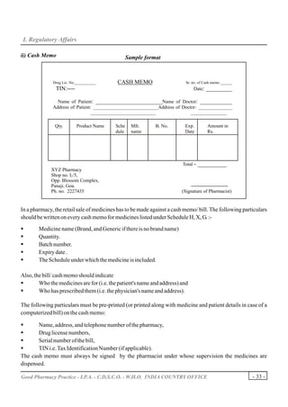 I. Regulatory Affairs

ii) Cash Memo                                    Sample format



              Drug Lic. No.___________     CASH MEMO                      Sr. no. of Cash memo ______
               TIN:----                                                       Date:   _________

                Name of Patient: _______________________Name of Doctor: ___________
              Address of Patient: ___________________________Address of Doctor: ______________
                                ___________________________                 _______________

               Qty.        Product Name   Sche     Mfr.     B. No.        Exp.        Amount in
                                          dule     name                   Date        Rs.




                                                                         Total -   __________
             XYZ Pharmacy
             Shop no. L/5,
             Opp. Blossom Complex,
             Panaji, Goa.                                                   -----------------------
             Ph. no. 2227435                                            (Signature of Pharmacist)


In a pharmacy, the retail sale of medicines has to be made against a cash memo/ bill. The following particulars
should be written on every cash memo for medicines listed under Schedule H, X, G. :-

§       Medicine name (Brand, and Generic if there is no brand name)
§       Quantity.
§       Batch number.
§       Expiry date .
§       The Schedule under which the medicine is included.

Also, the bill/ cash memo should indicate
§       Who the medicines are for (i.e. the patient's name and address) and
§       Who has prescribed them (i.e. the physician's name and address).

The following particulars must be pre-printed (or printed along with medicine and patient details in case of a
computerized bill) on the cash memo:

§      Name, address, and telephone number of the pharmacy,
§      Drug license numbers,
§      Serial number of the bill,
§      TIN i.e. Tax Identification Number (if applicable).
The cash memo must always be signed by the pharmacist under whose supervision the medicines are
dispensed.

Good Pharmacy Practice - I.P.A. - C.D.S.C.O. - W.H.O. INDIA COUNTRY OFFICE                              - 33 -
 