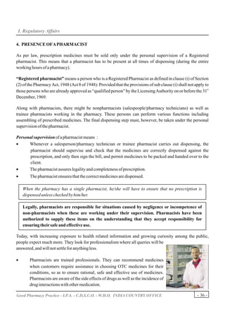 I. Regulatory Affairs

4. PRESENCE OF A PHARMACIST

As per law, prescription medicines must be sold only under the personal supervision of a Registered
pharmacist. This means that a pharmacist has to be present at all times of dispensing (during the entire
working hours of a pharmacy).

“Registered pharmacist” means a person who is a Registered Pharmacist as defined in clause (i) of Section
(2) of the Pharmacy Act, 1948 (Act 8 of 1948): Provided that the provisions of sub clause (i) shall not apply to
                                                                                                               st
those persons who are already approved as “qualified person” by the Licensing Authority on or before the 31
December, 1969.

Along with pharmacists, there might be nonpharmacists (salespeople/pharmacy technicians) as well as
trainee pharmacists working in the pharmacy. These persons can perform various functions including
assembling of prescribed medicines. The final dispensing step must, however, be taken under the personal
supervision of the pharmacist.

Personal supervision of a pharmacist means :
•     Whenever a salesperson/pharmacy technician or trainee pharmacist carries out dispensing, the
       pharmacist should supervise and check that the medicines are correctly dispensed against the
       prescription, and only then sign the bill, and permit medicines to be packed and handed over to the
       client.
•     The pharmacist assures legality and completeness of prescription.
•       The pharmacist ensures that the correct medicines are dispensed.

    When the pharmacy has a single pharmacist, he/she will have to ensure that no prescription is
    dispensed unless checked by him/her.

    Legally, pharmacists are responsible for situations caused by negligence or incompetence of
    non-pharmacists when these are working under their supervision. Pharmacists have been
    authorized to supply these items on the understanding that they accept responsibility for
    ensuring their safe and effective use.

Today, with increasing exposure to health related information and growing curiosity among the public,
people expect much more. They look for professionalism where all queries will be
answered, and will not settle for anything less.

•      Pharmacists are trained professionals. They can recommend medicines
       when customers require assistance in choosing OTC medicines for their
       conditions, so as to ensure rational, safe and effective use of medicines.
       Pharmacists are aware of the side effects of drugs as well as the incidence of
       drug interactions with other medication.

Good Pharmacy Practice - I.P.A. - C.D.S.C.O. - W.H.O. INDIA COUNTRY OFFICE                                - 36 -
 