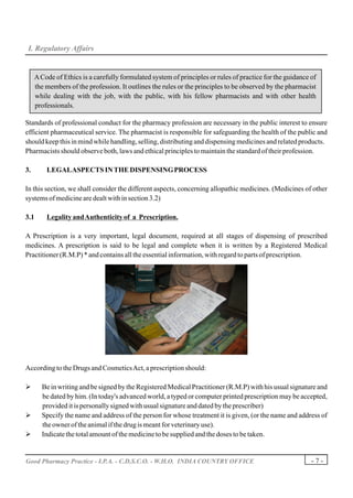 I. Regulatory Affairs


     A Code of Ethics is a carefully formulated system of principles or rules of practice for the guidance of
     the members of the profession. It outlines the rules or the principles to be observed by the pharmacist
     while dealing with the job, with the public, with his fellow pharmacists and with other health
     professionals.

Standards of professional conduct for the pharmacy profession are necessary in the public interest to ensure
efficient pharmaceutical service. The pharmacist is responsible for safeguarding the health of the public and
should keep this in mind while handling, selling, distributing and dispensing medicines and related products.
Pharmacists should observe both, laws and ethical principles to maintain the standard of their profession.

3.       LEGAL ASPECTS IN THE DISPENSING PROCESS

In this section, we shall consider the different aspects, concerning allopathic medicines. (Medicines of other
systems of medicine are dealt with in section 3.2)

3.1      Legality and Authenticity of a Prescription.

A Prescription is a very important, legal document, required at all stages of dispensing of prescribed
medicines. A prescription is said to be legal and complete when it is written by a Registered Medical
Practitioner (R.M.P) * and contains all the essential information, with regard to parts of prescription.




According to the Drugs and Cosmetics Act, a prescription should:

Ø      Be in writing and be signed by the Registered Medical Practitioner (R.M.P) with his usual signature and
       be dated by him. (In today's advanced world, a typed or computer printed prescription may be accepted,
       provided it is personally signed with usual signature and dated by the prescriber)
Ø      Specify the name and address of the person for whose treatment it is given, (or the name and address of
       the owner of the animal if the drug is meant for veterinary use).
Ø      Indicate the total amount of the medicine to be supplied and the doses to be taken.


Good Pharmacy Practice - I.P.A. - C.D.S.C.O. - W.H.O. INDIA COUNTRY OFFICE                                 -7-
 