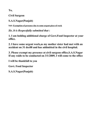 To,
Civil Surgeon
S.A.S.Nagar(Punjab)
Sub: Exemption of presence due to some urgent piece of work

Sir, It is Respectfully submitted that :
1. I am holding additional charge of Govt.Food Inspector at your
office.
2. I have some urgent work,as my mother sister had met with an
accident on 31 dec08 and has addmitted in the civil hospital.
3. Please exempt my presence at civil surgeon office,S.A.S.Nagar
If any raids to be conducted on 3/1/2009, I will come to the office
I will be thankfull to you
Govt. Food Inspector
S.A.S.Nagar(Punjab)
 