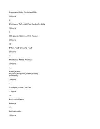 Evaporated Milk/ Condensed Milk

200gms

8

Ice Cream/ Softy/Kulfi/Ice Candy /Ice Lolly

300gms

9

Milk powder/Skimmed Milk Powder

250gms

10

Infant Food/ Weaning Food

500gms

11

Malt Food/ Malted Milk Food

300gms

12

Butter/Butter
Oil/Ghee/Margarine/Cream/Bakery
Shortening

200gms

13

Vanaspati, Edible Oils/Fats

250gms

14.

Carbonated Water

600gms

15.

Baking Powder

100gms
 