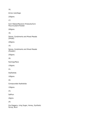 16.

Arrow root/Sago

250gms

17.

Corn Flakes/Macaroni Products/Corn
Flour/Custard Powder

200gms

18.

Spices, Condiments and Mixed Masala
(whole)

200gms

19.

Spices, Condiments and Mixed Masala
(Powder)

250gms

20.

Nutmeg/Mace

150gms

21.

Asafoetida

100gms

22.

Compounded Asafoetida

150gms

23.

Saffron

20gms

24.

Gur/Jaggery, icing Sugar, Honey, Synthetic
Syrup, Bura
 