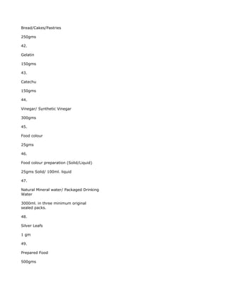 Bread/Cakes/Pastries

250gms

42.

Gelatin

150gms

43.

Catechu

150gms

44.

Vinegar/ Synthetic Vinegar

300gms

45.

Food colour

25gms

46.

Food colour preparation (Solid/Liquid)

25gms Solid/ 100ml. liquid

47.

Natural Mineral water/ Packaged Drinking
Water

3000ml. in three minimum original
sealed packs.

48.

Silver Leafs

1 gm

49.

Prepared Food

500gms
 