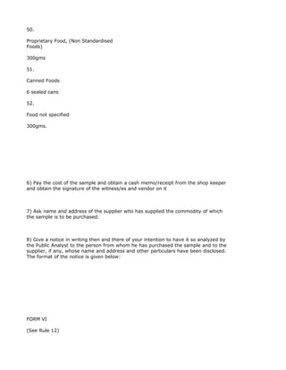 50.

Proprietary Food, (Non Standardised
Foods)

300gms

51.

Canned Foods

6 sealed cans

52.

Food not specified

300gms.




6) Pay the cost of the sample and obtain a cash memo/receipt from the shop keeper
and obtain the signature of the witness/es and vendor on it



7) Ask name and address of the supplier who has supplied the commodity of which
the sample is to be purchased.



8) Give a notice in writing then and there of your intention to have it so analyzed by
the Public Analyst to the person from whom he has purchased the sample and to the
supplier, if any, whose name and address and other particulars have been disclosed.
The format of the notice is given below:




FORM VI

(See Rule 12)
 