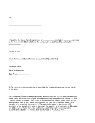 To



_________________________________



__________________________________



I have this day taken from the premises of ____________situated at _________samples
of the food specified below to have the same analyzed by the public analyst, for
____________



Details of food:



[Code Number and Serial Number of Local (Health) Authority.]



Place Purchaser

Name and Address.

Date Area_____________




9)The notice is to be completed and signed by the vendor, witness and the purchaser
at the spot.



10) Divide the purchased sample then and there equally into 3 parts and put them into
three, clean and dry bottles or jars. In case commodity is of perishable nature i.e. milk
, paneer, cream, icecream , dahi ,khoa or khoa based and paneer based items, chutni
and prepared food or gur, prepared coffee and tea then the prescribed preservative
formalin is to be added, the quantity of formalin to be added is 8 drops per 100
grams/ml of the samples. In case of ice cream the quantity of preservative is 12 drops
per 100 gms/ml. shake the bottle well to disperse the formalin uniformly in the
contents of the bottle. For more details see Rule 20 of PFA Rules, 1955.
 