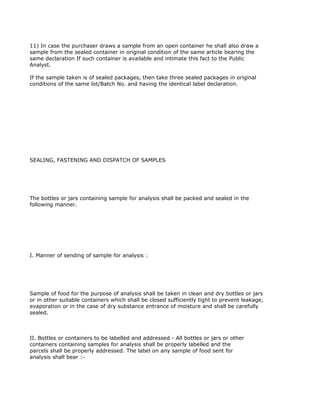 11) In case the purchaser draws a sample from an open container he shall also draw a
sample from the sealed container in original condition of the same article bearing the
same declaration If such container is available and intimate this fact to the Public
Analyst.

If the sample taken is of sealed packages, then take three sealed packages in original
conditions of the same lot/Batch No. and having the identical label declaration.




SEALING, FASTENING AND DISPATCH OF SAMPLES




The bottles or jars containing sample for analysis shall be packed and sealed in the
following manner.




I. Manner of sending of sample for analysis :




Sample of food for the purpose of analysis shall be taken in clean and dry bottles or jars
or in other suitable containers which shall be closed sufficiently tight to prevent leakage,
evaporation or in the case of dry substance entrance of moisture and shall be carefully
sealed.



II. Bottles or containers to be labelled and addressed - All bottles or jars or other
containers containing samples for analysis shall be properly labelled and the
parcels shall be properly addressed. The label on any sample of food sent for
analysis shall bear :-
 