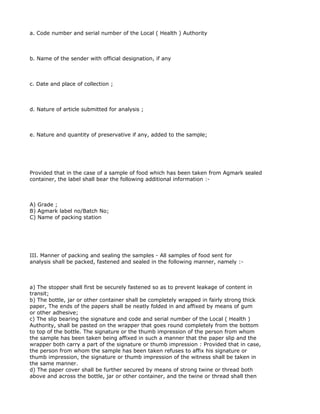 a. Code number and serial number of the Local ( Health ) Authority



b. Name of the sender with official designation, if any



c. Date and place of collection ;



d. Nature of article submitted for analysis ;



e. Nature and quantity of preservative if any, added to the sample;




Provided that in the case of a sample of food which has been taken from Agmark sealed
container, the label shall bear the following additional information :-



A) Grade ;
B) Agmark label no/Batch No;
C) Name of packing station




III. Manner of packing and sealing the samples - All samples of food sent for
analysis shall be packed, fastened and sealed in the following manner, namely :-



a) The stopper shall first be securely fastened so as to prevent leakage of content in
transit;
b) The bottle, jar or other container shall be completely wrapped in fairly strong thick
paper, The ends of the papers shall be neatly folded in and affixed by means of gum
or other adhesive;
c) The slip bearing the signature and code and serial number of the Local ( Health )
Authority, shall be pasted on the wrapper that goes round completely from the bottom
to top of the bottle. The signature or the thumb impression of the person from whom
the sample has been taken being affixed in such a manner that the paper slip and the
wrapper both carry a part of the signature or thumb impression : Provided that in case,
the person from whom the sample has been taken refuses to affix his signature or
thumb impression, the signature or thumb impression of the witness shall be taken in
the same manner.
d) The paper cover shall be further secured by means of strong twine or thread both
above and across the bottle, jar or other container, and the twine or thread shall then
 