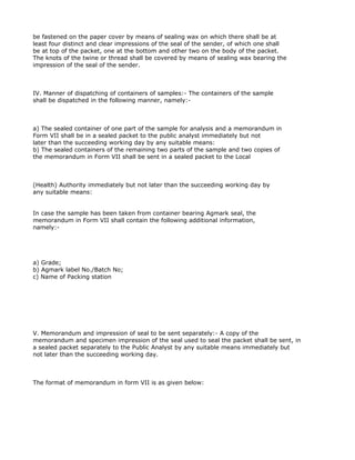 be fastened on the paper cover by means of sealing wax on which there shall be at
least four distinct and clear impressions of the seal of the sender, of which one shall
be at top of the packet, one at the bottom and other two on the body of the packet.
The knots of the twine or thread shall be covered by means of sealing wax bearing the
impression of the seal of the sender.



IV. Manner of dispatching of containers of samples:- The containers of the sample
shall be dispatched in the following manner, namely:-



a) The sealed container of one part of the sample for analysis and a memorandum in
Form VII shall be in a sealed packet to the public analyst immediately but not
later than the succeeding working day by any suitable means:
b) The sealed containers of the remaining two parts of the sample and two copies of
the memorandum in Form VII shall be sent in a sealed packet to the Local



(Health) Authority immediately but not later than the succeeding working day by
any suitable means:


In case the sample has been taken from container bearing Agmark seal, the
memorandum in Form VII shall contain the following additional information,
namely:-




a) Grade;
b) Agmark label No./Batch No;
c) Name of Packing station




V. Memorandum and impression of seal to be sent separately:- A copy of the
memorandum and specimen impression of the seal used to seal the packet shall be sent, in
a sealed packet separately to the Public Analyst by any suitable means immediately but
not later than the succeeding working day.



The format of memorandum in form VII is as given below:
 