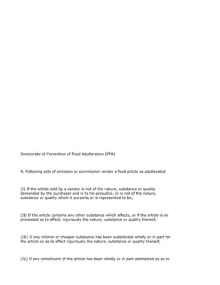 Directorate of Prevention of Food Adulteration (PFA)



A. Following acts of omission or commission render a food article as adulterated



(I) If the article sold by a vendor is not of the nature, substance or quality
demanded by the purchaser and is to his prejudice, or is not of the nature,
substance or quality which it purports or is represented to be;



(II) If the article contains any other substance which affects, or if the article is so
processed as to affect, injuriously the nature, substance or quality thereof;



(III) If any inferior or cheaper substance has been substituted wholly or in part for
the article so as to affect injuriously the nature, substance or quality thereof;



(IV) If any constituent of the article has been wholly or in part abstracted so as to
 