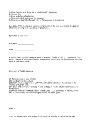 1.   Code Number and Serial No of Local (Health) Authority.
2.   Sample No.
3.   Date and place of collection.
4.   Nature of article submitted for analysis.
5.   Nature and quantity of preservative, if any, added to the sample


2. A copy of this memo, and specimen impression of the seal used to seal the packet
of sample is being sent separately by post/hand.



Specimen of seal used



Purchaser ________________


Area ____________________



A vendor has a right to know the result of analysis. Vendor u/s 13 (2) can request Court
within 10 days of launching of prosecution against him to have the food sample tested at
Central Food Laboratory.




C. Powers of Food Inspectors -



(I) Take samples of food articles
(II) Send sample for analysis
(III) With previous approval of LHA/FHA prohibit the sale of any food article in the
interest of Public health.
(IV) Seize and carry away or keep in safe custody of vendor adulterated/misbranded
food articles.
(V) Order destruction of food articles seized u/s10 (4), if perishable in nature, when
LHA is satisfied and notice in writing to vendor has been given.




Note :-



1. As per Government Instructions Food Inspector must be accompanied by area
 
