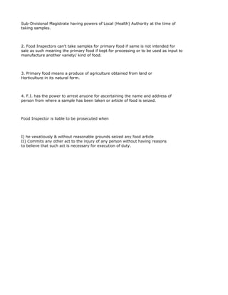 Sub-Divisional Magistrate having powers of Local (Health) Authority at the time of
taking samples.



2. Food Inspectors can't take samples for primary food if same is not intended for
sale as such meaning the primary food if kept for processing or to be used as input to
manufacture another variety/ kind of food.



3. Primary food means a produce of agriculture obtained from land or
Horticulture in its natural form.



4. F.I. has the power to arrest anyone for ascertaining the name and address of
person from where a sample has been taken or article of food is seized.



Food Inspector is liable to be prosecuted when



I) he vexatiously & without reasonable grounds seized any food article
II) Commits any other act to the injury of any person without having reasons
to believe that such act is necessary for execution of duty.
 