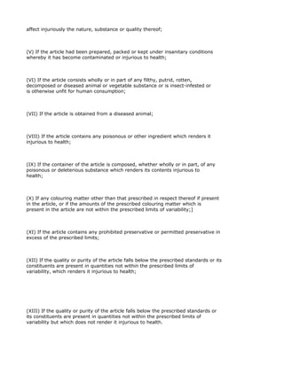 affect injuriously the nature, substance or quality thereof;



(V) If the article had been prepared, packed or kept under insanitary conditions
whereby it has become contaminated or injurious to health;



(VI) If the article consists wholly or in part of any filthy, putrid, rotten,
decomposed or diseased animal or vegetable substance or is insect-infested or
is otherwise unfit for human consumption;



(VII) If the article is obtained from a diseased animal;



(VIII) If the article contains any poisonous or other ingredient which renders it
injurious to health;



(IX) If the container of the article is composed, whether wholly or in part, of any
poisonous or deleterious substance which renders its contents injurious to
health;



(X) If any colouring matter other than that prescribed in respect thereof if present
in the article, or if the amounts of the prescribed colouring matter which is
present in the article are not within the prescribed limits of variability;]



(XI) If the article contains any prohibited preservative or permitted preservative in
excess of the prescribed limits;



(XII) If the quality or purity of the article falls below the prescribed standards or its
constituents are present in quantities not within the prescribed limits of
variability, which renders it injurious to health;




(XIII) If the quality or purity of the article falls below the prescribed standards or
its constituents are present in quantities not within the prescribed limits of
variability but which does not render it injurious to health.
 