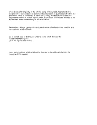 When the quality or purity of the article, being primary food, has fallen below
the prescribed standards or its constituents are present in quantities not within the
prescribed limits of variability, in either case, solely due to natural causes and
beyond the control of human agency, then, such article shall not be deemed to be
adulterated within the meaning of this sub-clause.



Explanation - Where two or more articles of primary food are mixed together and
the resultant article of food -



(a) is stored, sold or distributed under a name which denotes the
ingredients thereof; and
(b) is not injurious to health;




then; such resultant article shall not be deemed to be adulterated within the
meaning of this clause;
 